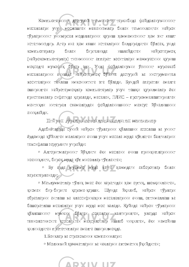 Компьютернинг дастурий таъминоти таркибида фойдаланувчининг масалалари учун мослашган механизмлар билан таъминланган нейрон тўрларининг универсал моделларини қуриш ҳаммамизнинг ҳам энг яхшт истагимиздир. Агар яна ҳам яхши истакларни билдирадиган бўлсак, унда компьютерлар билан биргаликда ишлайдиган нейротармоқ (нейрокомпьютерлар) тизимининг аппарат воситалари мажмуасини қуриш мақсадга мувофиқ бўлар эди. Унда фойдаланувчи ўзининг мураккаб масалаларини ечишда нейротармоқ бўйича дастурий ва инструментал воситаларни танлаш имкониятига эга бўлади. Бундай апаратли амалга оширилган нейротармоқлар компьютерлар учун ташқи қурилмалар ёки приставкалар сифатида қаралади, масалан, ПЛИС – программалаштирилган мантиқли интеграл схемалардан фойдаланишнинг махсус йўналишини аниқлайди. Нейрон тўрлари асосида ечиладиган масалалар Адабиётларда суний нейрон тўрларини қўллашни асослаш ва унинг ёрдамида қўйилган малаларни ечиш учун масала жуда кўплаган белгиларни тавсифлаш зарурлиги учрайди:  Алгоритмларнинг йўқлиги ёки маслани ечиш принципларининг ноаниқлиги, бироқ жуда кўп мисоллар тўпланган;  Бу ерда муаммо жуда катта ҳажмдаги ахборотлар билан характерланади;  Маълуммотлар тўлиқ эмас ёки керагидан ҳам ортиқ, шовқинланган, қисман бир-бирига қарама-қарши. Шунда йқилиб, нейрон тўрлари образларни англаш ва классификация масалаларини ечиш, оптималлаш ва башоратлаш мсалалари учун жуда мос келади. Қуйида нейрон тўрларини қўллашнинг мумкин бўлган соҳалари келтирилган, уларда нейрон технологиясига асосланган маҳсулотлар ишлаб чиқилган, ёки намойиш қилинадиган прототиплари амалга оширилмоқда. 1.Банклар ва страхования компаниялари:  Молиявий ҳужжатларни ва чекларни автоматик ўқийдиган; 