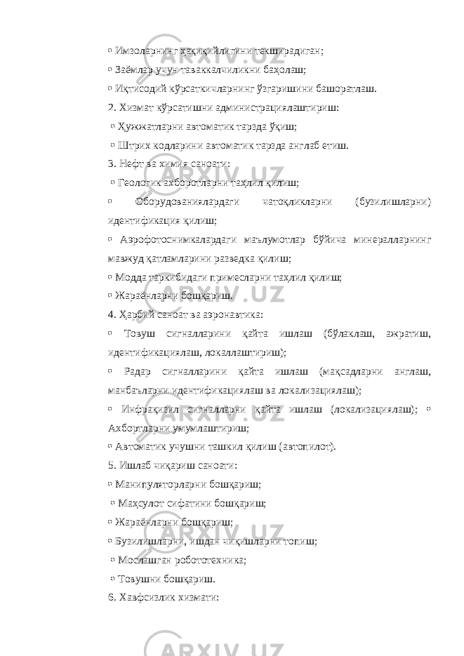  Имзоларнинг ҳақиқийлигини текширадиган;  Заёмлар учун таваккалчиликни баҳолаш;  Иқтисодий кўрсаткичларнинг ўзгаришини башоратлаш. 2. Хизмат кўрсатишни администрациялаштириш:  Ҳужжатларни автоматик тарзда ўқиш;  Штрих кодларини автоматик тарзда англаб етиш. 3. Нефт ва химия саноати:  Геологик ахборотларни таҳлил қилиш;  Оборудованиялардаги чатоқликларни (бузилишларни) идентификация қилиш;  Аэрофотоснимкалардаги маълумотлар бўйича минералларнинг мавжуд қатламларини разведка қилиш;  Модда таркибидаги примесларни таҳлил қилиш;  Жараёнларни бошқариш. 4. Ҳарбий саноат ва аэронавтика:  Товуш сигналларини қайта ишлаш (бўлаклаш, ажратиш, идентификациялаш, локаллаштириш);  Радар сигналларини қайта ишлаш (мақсадларни англаш, манбаъларни идентификациялаш ва локализациялаш);  Инфрақизил сигналларни қайта ишлаш (локализациялаш);  Ахбортларни умумлаштириш;  Автоматик учушни ташкил қилиш (автопилот). 5. Ишлаб чиқариш саноати:  Манипуляторларни бошқариш;  Маҳсулот сифатини бошқариш;  Жараёнларни бошқариш;  Бузилишларни, ишдан чиқишларни топиш;  Мослашган робототехника;  Товушни бошқариш. 6. Хавфсизлик хизмати: 