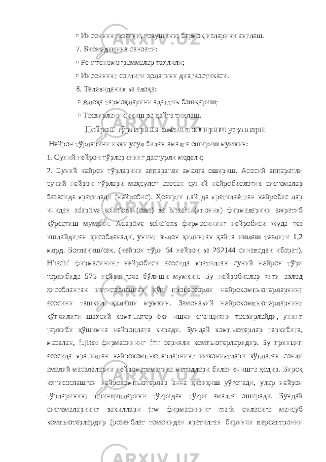  Инсоннинг юзини, товушини, бармоқ изларини англаш. 7. Биомедицина саноати:  Рентгономограммалар таҳлили;  Инсоннинг соғлиги ҳолатини диагностикаси. 8. Телевидения ва алоқа:  Алоқа тармоқларини адаптив бошқариш;  Тасвирлани сиқиш ва қайта тиклаш. Нейрон тўрларини амалга ошириш усуллари Нейрон тўрларини икки усул билан амалга ошириш мумкин: 1. Суний нейрон тўрларининг дастурли модели; 2. Суний нейрон тўрларини аппаратли амалга ошириш. Асосий аппаратли суний нейрон тўрлари маҳсулот асосан суний нейробиологик системалар базасида яратилади (нейробис). Ҳозирги пайтда яратилаётган нейробис лар ичидан adaptive solutions (сша) ва hitachi (япония) фирмаларини ажратиб кўрсатиш мумкин. Adaptive solutions фирмасининг нейробиси жуда тез ишлайдиган ҳисобланади, унинг эълон қилинган қайта ишлаш тезлиги 1,2 млрд. Боғланиш/сек. (нейрон тўри 64 нейрон ва 262144 синапсдан иборат). Hitachi фирмасининг нейробиси асосида яратилган суний нейрон тўри таркибида 576 нейронгача бўлиши мумкин. Бу нейробислар янги авлод ҳисобланган ихтисослашган кўп процессорли нейрокомпьютерларнинг асосини ташкил қилиши мумкин. Замонавий нейрокомпьютерларнинг кўпчилиги шахсий компьютер ёки ишчи станцияни тасвирлайди, унинг таркиби қўшимча нейроплата киради. Бундай компьютерлар таркибига, масалан, fujitsu фирмасининг fmr серияли компьютерларидир. Бу принцип асосида яратилган нейрокомпьютерларнинг имкониятлари кўплаган сонли амалий масалаларни нейроматематика методлари билан ечишга қодир. Бироқ ихтисослашган нейрокомпьютерлар анча қизиқиш уўғотади, улар нейрон тўрларининг принципларини тўғридан тўғри амалга оширади. Бундай системаларнинг вакиллари trw фирмасининг mark оиласига мансуб компьютерлардир (розенблат томонидан яратилган биринчи персептронни 