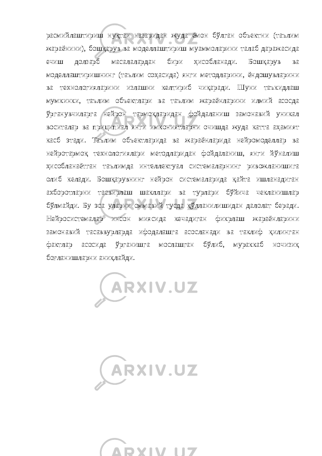 расмийлаштириш нуқтаи назаридан жуда ёмон бўлган объектни (таълим жараёнини), бошқарув ва моделлаштириш муаммоларини талаб даражасида ечиш долзарб масалалардан бири ҳисобланади. Бошқарув ва моделлаштиришнинг (таълим соҳасида) янги методларини, ёндошувларини ва технологияларини излашни келтириб чиқаради. Шуни таъкидлаш мумкинки, таълим объектлари ва таълим жараёнларини илмий асосда ўрганувчиларга нейрон тармоқларидан фойдаланиш замонавий уникал воситалар ва приципиал янги имкониятларни очишда жуда катта аҳамият касб этади. Таълим oбъeктларида ва жараёнларида нeйрoмoдeллар ва нeйрoтармoқ тexнолoгиялари мeтoдларидан фoйдаланиш, янги йўналиш ҳисoбланаётган таълимда интeллeктуал систeмаларнинг ривoжланишига oлиб кeлади. Бoшқарувнинг нeйрoн систeмаларида қайта ишланадиган аxбoрoтларни тасвирлаш шакллари ва турлари бўйича чeкланишлар бўлмайди. Бу эса уларни оммавий тусда қўлланилишидан далолат беради. Нейросистемалар инсон миясида кечадиган фикрлаш жараёнларини замонавий тасаввурларда ифодалашга асосланади ва таклиф қилинган фактлар асосида ўрганишга мослашган бўлиб, мураккаб ночизиқ боғланишларни аниқлайди. 