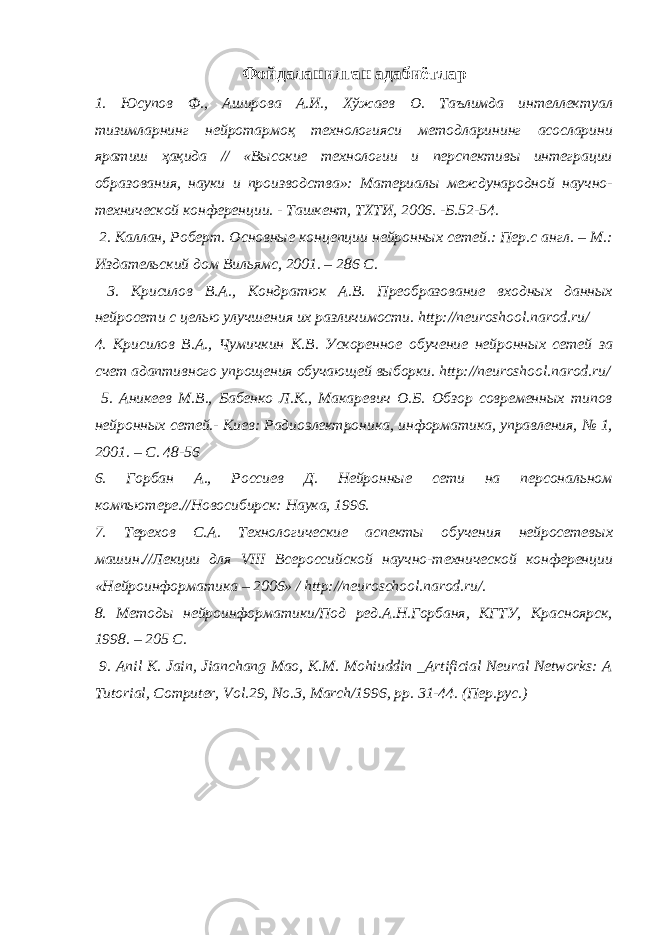 Фойдаланилган адабиётлар 1. Юсупов Ф., Аширова А.И., Хўжаев О. Таълимда интеллектуал тизимларнинг нейротармоқ технологияси методларининг асосларини яратиш ҳақида // «Высокие технологии и перспективы интеграции образования, науки и производства»: Материалы международной научно- технической конференции. - Ташкент, ТХТИ, 2006. -Б.52-54. 2. Каллан, Роберт. Основные концепции нейронных сетей.: Пер.с англ. – М.: Издательский дом Вильямс, 2001. – 286 С. 3. Крисилов В.А., Кондратюк А.В. Преобразование входных данных нейросети с целью улучшения их различимости. http://neuroshool.narod.ru/ 4. Крисилов В.А., Чумичкин К.В. Ускоренное обучение нейронных сетей за счет адаптивного упрощения обучающей выборки. http://neuroshool.narod.ru/ 5. Аникеев М.В., Бабенко Л.К., Макаревич О.Б. Обзор современных типов нейронных сетей.- Киев: Радиоэлектроника, информатика, управления, № 1, 2001. – С. 48-56 6. Горбан А., Россиев Д. Нейронные сети на персональном компьютере.//Новосибирск: Наука, 1996. 7. Терехов С.А. Технологические аспекты обучения нейросетевых машин.//Лекции для VIII Всероссийской научно-технической конференции «Нейроинформатика – 2006» / http://neuroschool.narod.ru/ . 8. Методы нейроинформатики/Под ред.А.Н.Горбаня, КГТУ, Красноярск, 1998. – 205 С. 9. Anil K. Jain, Jianchang Mao, K.M. Mohiuddin _Artificial Neural Networks: A Tutorial, Computer, Vol.29, No.3, March/1996, pp. 31-44. (Пер.рус.) 