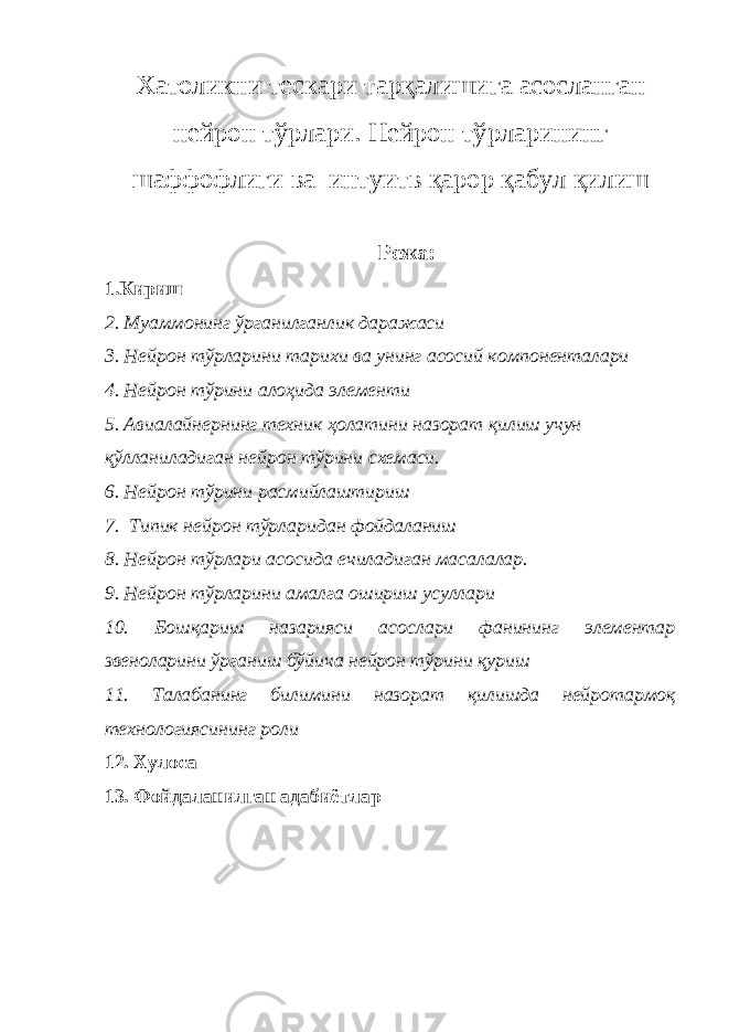 Хатоликни тескари тарқалишига асосланган нейрон тўрлари. Нейрон тўрларининг шаффофлиги ва интуитв қарор қабул қилиш Режа: 1.Кириш 2. Муаммонинг ўрганилганлик даражаси 3. Нейрон тўрларини тарихи ва унинг асосий компоненталари 4. Нейрон тўрини алоҳида элементи 5. Авиалайнернинг техник ҳолатини назорат қилиш учун қўлланиладиган нейрон тўрини схемаси. 6. Нейрон тўрини расмийлаштириш 7. Типик нейрон тўрларидан фойдаланиш 8. Нейрон тўрлари асосида ечиладиган масалалар. 9. Нейрон тўрларини амалга ошириш усуллари 10. Бошқариш назарияси асослари фанининг элементар звеноларини ўрганиш бўйича нейрон тўрини қуриш 11. Талабанинг билимини назорат қилишда нейротармоқ технологиясининг роли 12. Хулоса 13. Фойдаланилган адабиётлар 