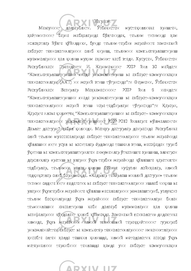 Кириш Мавзунинг долзарблиги. Ўзбекистон мустақилликка эришгач, ҳаётимизнинг барча жабҳаларида бўлганидек, таълим тизимида ҳам ислоҳотлар йўлга қўйилдики, бунда таълим-тарбия жараёнига замонавий ахборот технологияларини олиб кириш, таълимни компьютерлаштириш муаммоларини ҳал қилиш муҳим аҳамият касб этади. Хусусан, Ўзбекистон Республикаси Президенти И. Каримовнинг 2002 йил 30 майдаги “Компьютерлаштиришни янада ривожлантириш ва ахборот-коммуникация технологиялари (АКТ) ни жорий этиш тўғрисида”ги Фармони, Ўзбекистон Республикаси Вазирлар Маҳкамасининг 2002 йил 6 июндаги “Компьютерлаштиришни янада ривожлантириш ва ахборот–коммуникация технологияларини жорий этиш чора-тадбирлари тўғрисида”ги Қарори, Қарорга илова қилинган “Компьютерлаштиришни ва ахборот– коммуникация технологияларини ривожлантиришнинг 2002-2010 йилларга мўлжалланган Давлат дастури” қабул қилинди. Мазкур дастурлар доирасида Республика олий таълим муассасаларида ахборот технологияларини таълим жараёнида қўллашни янги усул ва воситалар ёрдамида ташкил этиш, масофадан туриб ўқитиш ва компьютерлаштирилган анжуманлар ўтказишга эришиш, электрон дарсликлар яратиш ва уларни ўқув-тарбия жараёнида қўллашга қаратилган тадбирлар, таълимни ислоҳ қилиш бўйича нуфузли лойиҳалар, илмий тадқиқотлар олиб борилмоқда. «Кадрлар тайёрлаш миллий дастури» таълим тизими олдига янги педагогик ва ахборот технологияларини ишлаб чиқиш ва уларни ўқувтарбия жараёнига қўллаш масалаларини режалаштириб, узлуксиз таълим босқичларида ўқув жараёнини ахборот технологиялари билан таъминлашни юксалтириш каби долзарб муаммоларни ҳал қилиш вазифаларини кўндаланг қилиб қўймоқда. Замонавий психология-дидактика илмида, ўқув жараёнини илмий техникавий тараққиётининг гуркираб ривожланаётган ахборот ва компьютер технологияларининг имкониятларини ҳисобга олган ҳолда ташкил қилишда, илмий методологик асосда ўқув материалини таркибини танлашда ҳамда уни ахборот коммуникация 