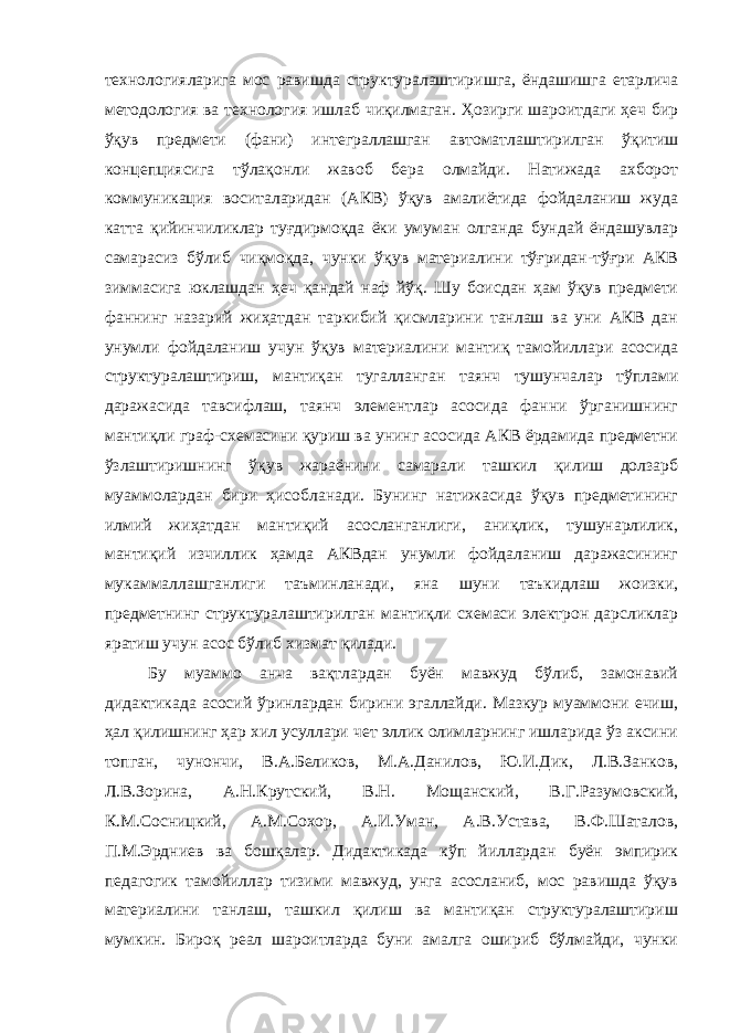 технологияларига мос равишда структуралаштиришга, ёндашишга етарлича методология ва технология ишлаб чиқилмаган. Ҳозирги шароитдаги ҳеч бир ўқув предмети (фани) интеграллашган автоматлаштирилган ўқитиш концепциясига тўлақонли жавоб бера олмайди. Натижада ахборот коммуникация воситаларидан (АКВ) ўқув амалиётида фойдаланиш жуда катта қийинчиликлар туғдирмоқда ёки умуман олганда бундай ёндашувлар самарасиз бўлиб чиқмоқда, чунки ўқув материалини тўғридан-тўғри АКВ зиммасига юклашдан ҳеч қандай наф йўқ. Шу боисдан ҳам ўқув предмети фаннинг назарий жиҳатдан таркибий қисмларини танлаш ва уни АКВ дан унумли фойдаланиш учун ўқув материалини мантиқ тамойиллари асосида структуралаштириш, мантиқан тугалланган таянч тушунчалар тўплами даражасида тавсифлаш, таянч элементлар асосида фанни ўрганишнинг мантиқли граф-схемасини қуриш ва унинг асосида АКВ ёрдамида предметни ўзлаштиришнинг ўқув жараёнини самарали ташкил қилиш долзарб муаммолардан бири ҳисобланади. Бунинг натижасида ўқув предметининг илмий жиҳатдан мантиқий асосланганлиги, аниқлик, тушунарлилик, мантиқий изчиллик ҳамда АКВдан унумли фойдаланиш даражасининг мукаммаллашганлиги таъминланади, яна шуни таъкидлаш жоизки, предметнинг структуралаштирилган мантиқли схемаси электрон дарсликлар яратиш учун асос бўлиб хизмат қилади. Бу муаммо анча вақтлардан буён мавжуд бўлиб, замонавий дидактикада асосий ўринлардан бирини эгаллайди. Мазкур муаммони ечиш, ҳал қилишнинг ҳар хил усуллари чет эллик олимларнинг ишларида ўз аксини топган, чунончи, В.А.Беликов, М.А.Данилов, Ю.И.Дик, Л.В.Занков, Л.В.Зорина, А.Н.Крутский, В.Н. Мощанский, В.Г.Разумовский, К.М.Сосницкий, А.М.Сохор, А.И.Уман, А.В.Устава, В.Ф.Шаталов, П.М.Эрдниев ва бошқалар. Дидактикада кўп йиллардан буён эмпирик педагогик тамойиллар тизими мавжуд, унга асосланиб, мос равишда ўқув материалини танлаш, ташкил қилиш ва мантиқан структуралаштириш мумкин. Бироқ реал шароитларда буни амалга ошириб бўлмайди, чунки 