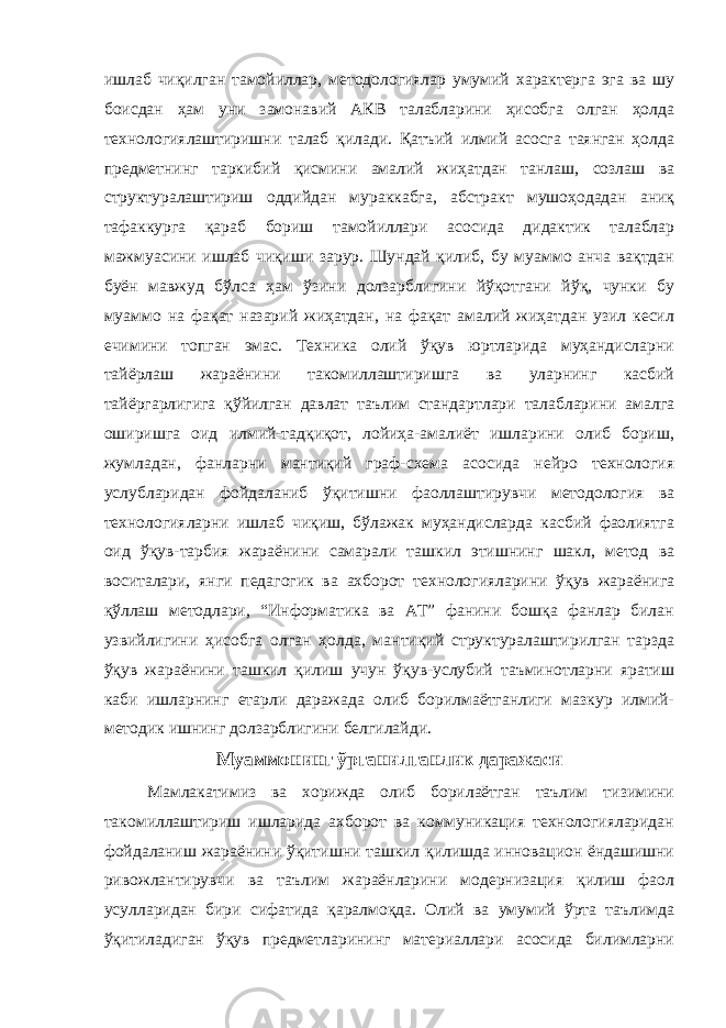 ишлаб чиқилган тамойиллар, методологиялар умумий характерга эга ва шу боисдан ҳам уни замонавий АКВ талабларини ҳисобга олган ҳолда технологиялаштиришни талаб қилади. Қатъий илмий асосга таянган ҳолда предметнинг таркибий қисмини амалий жиҳатдан танлаш, созлаш ва структуралаштириш оддийдан мураккабга, абстракт мушоҳодадан аниқ тафаккурга қараб бориш тамойиллари асосида дидактик талаблар мажмуасини ишлаб чиқиши зарур. Шундай қилиб, бу муаммо анча вақтдан буён мавжуд бўлса ҳам ўзини долзарблигини йўқотгани йўқ, чунки бу муаммо на фақат назарий жиҳатдан, на фақат амалий жиҳатдан узил кесил ечимини топган эмас. Техника олий ўқув юртларида муҳандисларни тайёрлаш жараёнини такомиллаштиришга ва уларнинг касбий тайёргарлигига қўйилган давлат таълим стандартлари талабларини амалга оширишга оид илмий-тадқиқот, лойиҳа-амалиёт ишларини олиб бориш, жумладан, фанларни мантиқий граф-схема асосида нейро технология услубларидан фойдаланиб ўқитишни фаоллаштирувчи методология ва технологияларни ишлаб чиқиш, бўлажак муҳандисларда касбий фаолиятга оид ўқув-тарбия жараёнини самарали ташкил этишнинг шакл, метод ва воситалари, янги педагогик ва ахборот технологияларини ўқув жараёнига қўллаш методлари, “Информатика ва АТ” фанини бошқа фанлар билан узвийлигини ҳисобга олган ҳолда, мантиқий структуралаштирилган тарзда ўқув жараёнини ташкил қилиш учун ўқув-услубий таъминотларни яратиш каби ишларнинг етарли даражада олиб борилмаётганлиги мазкур илмий- методик ишнинг долзарблигини белгилайди. Муаммонинг ўрганилганлик даражаси Мамлакатимиз ва хорижда олиб борилаётган таълим тизимини такомиллаштириш ишларида ахборот ва коммуникация технологияларидан фойдаланиш жараёнини ўқитишни ташкил қилишда инновацион ёндашишни ривожлантирувчи ва таълим жараёнларини модернизация қилиш фаол усулларидан бири сифатида қаралмоқда. Олий ва умумий ўрта таълимда ўқитиладиган ўқув предметларининг материаллари асосида билимларни 