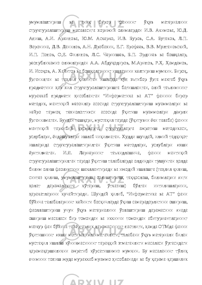 умумлаштириш ва аниқ бирор фаннинг ўқув материалини структуралаштириш масаласига хорижий олимлардан И.В. Акимова, Ю.Д. Апиш, А.И. Архипова, Ю.М. Аскерко, И.В. Буров, С.А. Бутаков, Л.П. Воронина, Д.В. Данилов, А.Н. Дробахин, Е.Г. Ерофеев, В.В. Мултановский, И.П. Попов, О,Е. Филипов, Л.С. Чернишев, Б.П. Эрдниев ва бошқалар, республикамиз олимларидан А.А. Абдуқодиров, М.Арипов, Р.Ҳ. Ҳамдамов, И. Исоқов, А. Хайитов ва бошқаларнинг ишларини келтириш мумкин. Бироқ, ўрганилган ва таҳлил қилинган ишларда кўп эътибор ўрта мактаб ўқув предметини ҳар хил структуралаштиришга бағишланган, олий таълимнинг мураккаб предмети ҳисобланган “Информатика ва АТ” фанини бирор методик, мантиқий мезонлар асосида структуралаштириш муаммолари ва нейро тармоқ технологгияси асосида ўқитиш муаммолари деярли ўрганилмаган. Бундан ташқари, мустақил тарзда (ўқитувчи ёки талаба) фанни мантиқий таркибий қисмларга, стуктураларга ажратиш методикаси, услублари, ёндашувлари ишлаб чиқилмаган. Худди шундай, илмий тадқиқот ишларида структуралаштирилган ўқитиш методлари, услублари яхши ёритилмаган. И.Я. Лернернинг таъкидлашича, фанни мантиқий структуралаштирилган тарзда ўқитиш талабаларда олдиндан тушунган ҳолда билим олиш фаолиятини шакллантиради ва ижодий ишлашга (таҳлил қилиш, синтез қилиш, умумлаштириш, солиштириш, таққослаш, билимларни янги ҳолат даражаларига кўтариш, ўтказиш) бўлган интилишларини, ҳаракатларини кучайтиради. Шундай қилиб, “Информатика ва АТ” фани бўйича талабаларнинг кейинги босқичларда ўқиш самарадорлигини ошириш, фаоллаштириш учун ўқув материалини ўзлаштириш даражасини янада ошириш масаласи бир томондан ва иккинчи томондан абитуриентларнинг мазкур фан бўйича тайёргарлик даражасининг пастлиги, ҳамда ОТМда фанни ўқитишнинг яхши мотивацияланмаганлиги, талабани ўқув материали билан мустақил ишлаш кўникмасининг тараққий этмаганлиги масаласи ўртасидаги қарамақаршиликни ажратиб кўрсатишимиз мумкин. Бу масаланинг тўлиқ ечимини топиш жуда мураккаб муаммо ҳисобланади ва бу қарама-қаршилик 