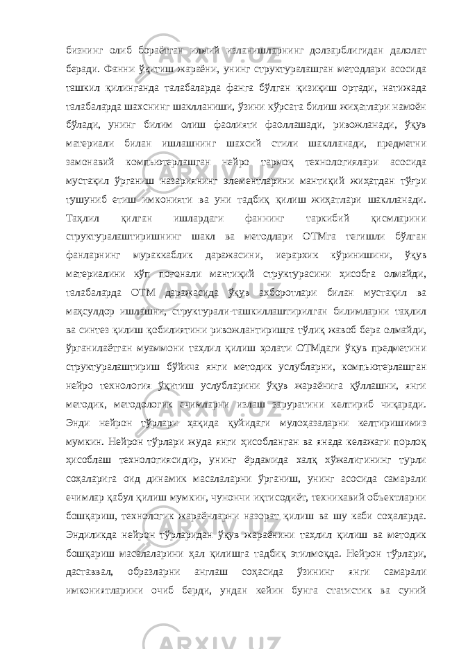 бизнинг олиб бораётган илмий изланишларнинг долзарблигидан далолат беради. Фанни ўқитиш жараёни, унинг структуралашган методлари асосида ташкил қилинганда талабаларда фанга бўлган қизиқиш ортади, натижада талабаларда шахснинг шаклланиши, ўзини кўрсата билиш жиҳатлари намоён бўлади, унинг билим олиш фаолияти фаоллашади, ривожланади, ўқув материали билан ишлашнинг шахсий стили шаклланади, предметни замонавий компьютерлашган нейро тармоқ технологиялари асосида мустақил ўрганиш назариянинг элементларини мантиқий жиҳатдан тўғри тушуниб етиш имконияти ва уни тадбиқ қилиш жиҳатлари шаклланади. Таҳлил қилган ишлардаги фаннинг таркибий қисмларини структуралаштиришнинг шакл ва методлари ОТМга тегишли бўлган фанларнинг мураккаблик даражасини, иерархик кўринишини, ўқув материалини кўп поғонали мантиқий структурасини ҳисобга олмайди, талабаларда ОТМ даражасида ўқув ахборотлари билан мустақил ва маҳсулдор ишлашни, структурали-ташкиллаштирилган билимларни таҳлил ва синтез қилиш қобилиятини ривожлантиришга тўлиқ жавоб бера олмайди, ўрганилаётган муаммони таҳлил қилиш ҳолати ОТМдаги ўқув предметини структуралаштириш бўйича янги методик услубларни, компьютерлашган нейро технология ўқитиш услубларини ўқув жараёнига қўллашни, янги методик, методологик ечимларни излаш заруратини келтириб чиқаради. Энди нейрон тўрлари ҳақида қуйидаги мулоҳазаларни келтиришимиз мумкин. Нейрон тўрлари жуда янги ҳисобланган ва янада келажаги порлоқ ҳисоблаш технологиясидир, унинг ёрдамида халқ хўжалигининг турли соҳаларига оид динамик масалаларни ўрганиш, унинг асосида самарали ечимлар қабул қилиш мумкин, чунончи иқтисодиёт, техникавий объектларни бошқариш, технологик жараёнларни назорат қилиш ва шу каби соҳаларда. Эндиликда нейрон тўрларидан ўқув жараёнини таҳлил қилиш ва методик бошқариш масалаларини ҳал қилишга тадбиқ этилмоқда. Нейрон тўрлари, даставвал, образларни англаш соҳасида ўзининг янги самарали имкониятларини очиб берди, ундан кейин бунга статистик ва суний 