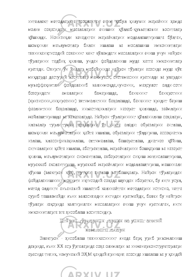 интеллект методларига асосланган ечим қабул қилувчи жараённи ҳамда молия соҳасидаги масалаларни ечишни қўллаб-қувватловчи воситалар қўшилди. Ночизиқли кечадиган жараёнларни моделлаштиришга бўлган, шовқинли маълумотлар билан ишлаш ва мослашиш имкониятлари техникаиқтисодий соханинг кенг кўламдаги масалаларни ечиш учун нейрон тўрларини тадбиқ қилиш, ундан фойдаланиш жуда катта имкониятлар яратади. Охирги ўн йиллар мобайинида нейрон тўрлари асосида жуда кўп миқдорда дастурий воситалар мажмуаси, системасини яратилди ва улардан муваффақиятли фойдаланиб келинмоқда,чунончи, маҳсулот олди-соти бозоридаги амалларни бажаришда, банкнинг банкротини (кризисини,инқирозини) эхтимолигини баҳолашда, банкнинг кридит бериш фаолиятини баҳолашда, инвестицияларни назорат қилишда, заёмларни жойлаштиришда ва хакозаларда. Нейрон тўрларининг қўлланилиш соҳалари, иловалар турли-туман соҳаларни ўз ичига олади: образларни англаш, шовқинли маълумотларни қайта ишлаш, образларни тўлдириш, ассоциатив излаш, классификациялаш, оптималлаш, башоратлаш, диогноз қўйиш, сигналларни қайта ишлаш, абстрактлаш, жараёнларини бошқариш ва назорат қилиш, маълумотларни сисментлаш, ахборотларни сиқиш жипислаштириш, мураккаб акслантириш, мураккаб жараёнларни моделлаштириш, машинали кўриш (электрон кўз), нутқни англаш ва башқалар. Нейрон тўрларидан фойдаланишнинг моҳияти иқтисодий соҳада шундан иборатки, бу янги усул, метод олдинги анъанавий ишлатиб келинаётган методларни истисно, четга суриб ташламайди яъни велосипедни янгидан яратмайди, балки бу нейтрон тўрлари юқорида келтирилган масалаларни ечиш учун яратилган, янги имкониятларга эга ҳисоблаш воситасидир. Нейрон тўрларини тарихи ва унинг асосий компоненталари Электрон - ҳисоблаш техникасининг янада барқ уриб ривожланиш даврида, яъни XX аср ўрталарида соҳа олимлари ва инженерконструкторлари орасида типик, намунавий ЭҲМ қандай принцип асосида ишалаш ва у қандай 