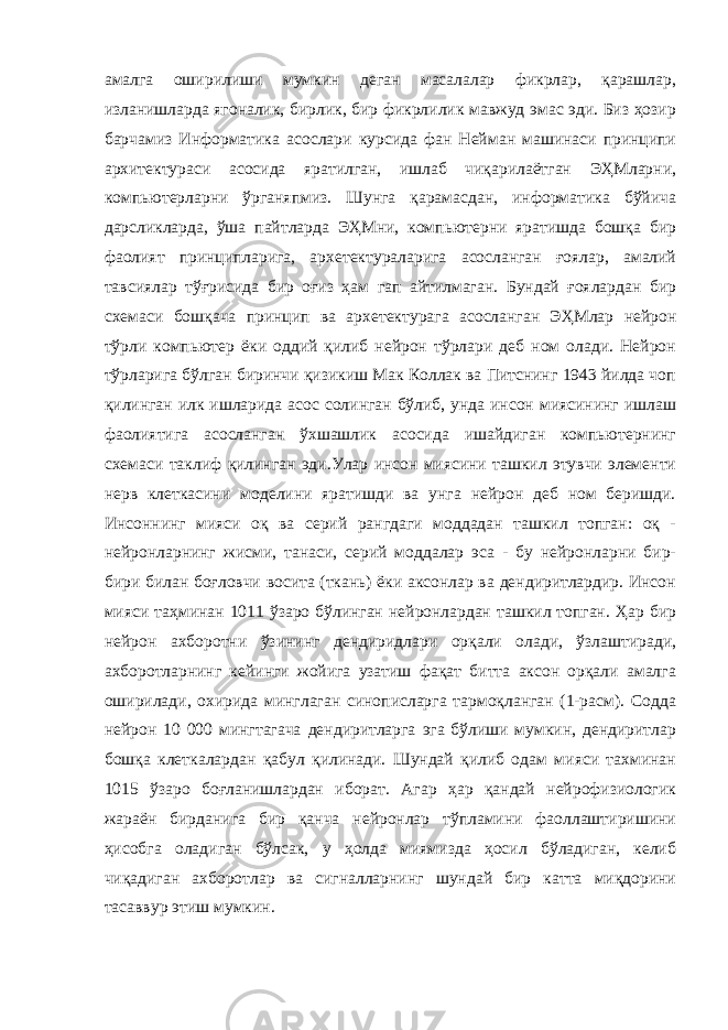 амалга оширилиши мумкин деган масалалар фикрлар, қарашлар, изланишларда ягоналик, бирлик, бир фикрлилик мавжуд эмас эди. Биз ҳозир барчамиз Информатика асослари курсида фан Нейман машинаси принципи архитектураси асосида яратилган, ишлаб чиқарилаётган ЭҲМларни, компьютерларни ўрганяпмиз. Шунга қарамасдан, информатика бўйича дарсликларда, ўша пайтларда ЭҲМни, компьютерни яратишда бошқа бир фаолият принципларига, архетектураларига асосланган ғоялар, амалий тавсиялар тўғрисида бир оғиз ҳам гап айтилмаган. Бундай ғоялардан бир схемаси бошқача принцип ва архетектурага асосланган ЭҲМлар нейрон тўрли компьютер ёки оддий қилиб нейрон тўрлари деб ном олади. Нейрон тўрларига бўлган биринчи қизикиш Мак Коллак ва Питснинг 1943 йилда чоп қилинган илк ишларида асос солинган бўлиб, унда инсон миясининг ишлаш фаолиятига асосланган ўхшашлик асосида ишайдиган компьютернинг схемаси таклиф қилинган эди.Улар инсон миясини ташкил этувчи элементи нерв клеткасини моделини яратишди ва унга нейрон деб ном беришди. Инсоннинг мияси оқ ва серий рангдаги моддадан ташкил топган: оқ - нейронларнинг жисми, танаси, серий моддалар эса - бу нейронларни бир- бири билан боғловчи восита (ткань) ёки аксонлар ва дендиритлардир. Инсон мияси таҳминан 1011 ўзаро бўлинган нейронлардан ташкил топган. Ҳар бир нейрон ахборотни ўзининг дендиридлари орқали олади, ўзлаштиради, ахборотларнинг кейинги жойига узатиш фақат битта аксон орқали амалга оширилади, охирида минглаган синописларга тармоқланган (1-расм). Содда нейрон 10 000 мингтагача дендиритларга эга бўлиши мумкин, дендиритлар бошқа клеткалардан қабул қилинади. Шундай қилиб одам мияси тахминан 1015 ўзаро боғланишлардан иборат. Агар ҳар қандай нейрофизиологик жараён бирданига бир қанча нейронлар тўпламини фаоллаштиришини ҳисобга оладиган бўлсак, у ҳолда миямизда ҳосил бўладиган, келиб чиқадиган ахборотлар ва сигналларнинг шундай бир катта миқдорини тасаввур этиш мумкин. 