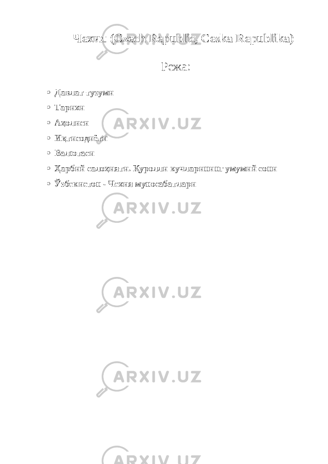             Чехия (Czech Republic, Ceska Republika)   Режа:  Давлат тузуми  Тарихи  Аҳолиси  Иқтисодиёти  Валютаси  Ҳарбий салоҳияти. Қуролли кучларининг умумий сони  Ўзбекистон - Чехия муносабатлари 