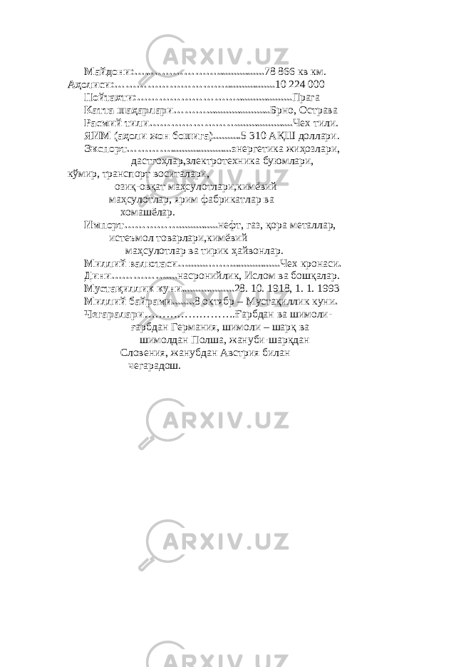             Майдони:…..………………................. 78 866 кв км. Аҳолиси:………………………….................. 10 224   000             Пойтахти:……………………….................... Прага             Катта шаҳарлари………....................... Брно, Острава             Расмий тили…………………….................... Чех тили.             ЯИМ (аҳоли жон бошига).......... 5 310 АҚШ доллари.             Экспорт…………......................э нергетика жиҳозлари,                                           дастгоҳлар,электротехника буюмлари, кўмир, транспорт воситалари,                               озиқ-овқат маҳсулотлари,кимёвий                         маҳсулотлар, ярим фабрикатлар ва                                 хомашёлар.                                                                                       Импорт…………….............. нефт, газ, қора металлар,                             истеъмол товарлари,кимёвий                                       маҳсулотлар ва тирик ҳайвонлар.             Миллий валютаси….......…….................. Чех кронаси .             Дини…………….... насронийлик, Ислом ва бошқалар.             Мустақиллик куни................... 28. 10. 1918, 1. 1. 1993             Миллий байрами........ 8 октябр – Мустақиллик куни .             Чегаралари …………………….Ғарбдан ва шимоли-                                           ғарбдан Германия, шимоли – шарқ ва                                                   шимолдан Полша, жануби-шарқдан                                 Словения, жанубдан Австрия билан                                         чегарадош.           