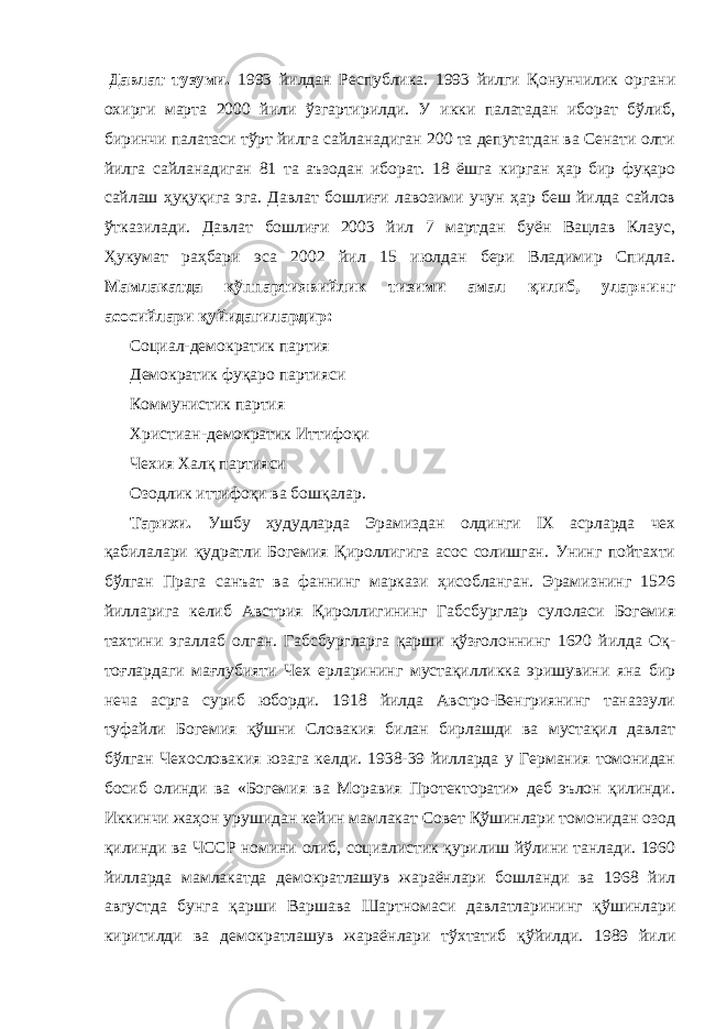   Давлат тузуми. 1993 йилдан Республика. 1993 йилги Қонунчилик органи охирги марта 2000 йили ўзгартирилди. У икки палатадан иборат бўлиб, биринчи палатаси тўрт йилга сайланадиган 200 та депутатдан ва Сенати олти йилга сайланадиган 81 та аъзодан иборат. 18 ёшга кирган ҳар бир фуқаро сайлаш ҳуқуқига эга. Давлат бошлиғи лавозими учун ҳар беш йилда сайлов ўтказилади. Давлат бошлиғи 2003 йил 7 мартдан буён Вацлав Клаус, Ҳукумат раҳбари эса 2002 йил 15 июлдан бери Владимир Спидла. Мамлакатда кўппартиявийлик тизими амал қилиб, уларнинг асосийлари қуйидагилардир:             Социал-демократик партия             Демократик фуқаро партияси             Коммунистик партия             Христиан-демократик Иттифоқи             Чехия Халқ партияси             Озодлик иттифоқи ва бошқалар.             Тарихи. Ушбу ҳудудларда Эрамиздан олдинги IX асрларда чех қабилалари қудратли Богемия Қироллигига асос солишган. Унинг пойтахти бўлган Прага санъат ва фаннинг маркази ҳисобланган. Эрамизнинг 1526 йилларига келиб Австрия Қироллигининг Габсбурглар сулоласи Богемия тахтини эгаллаб олган. Габсбургларга қарши қўзғолоннинг 1620 йилда Оқ- тоғлардаги мағлубияти Чех ерларининг мустақилликка эришувини яна бир неча асрга суриб юборди. 1918 йилда Австро-Венгриянинг таназзули туфайли Богемия қўшни Словакия билан бирлашди ва мустақил давлат бўлган Чехословакия юзага келди. 1938-39 йилларда у Германия томонидан босиб олинди ва «Богемия ва Моравия Протекторати» деб эълон қилинди. Иккинчи жаҳон урушидан кейин мамлакат Совет Қўшинлари томонидан озод қилинди ва ЧССР номини олиб, социалистик қурилиш йўлини танлади. 1960 йилларда мамлакатда демократлашув жараёнлари бошланди ва 1968 йил августда бунга қарши Варшава Шартномаси давлатларининг қўшинлари киритилди ва демократлашув жараёнлари тўхтатиб қўйилди. 1989 йили 