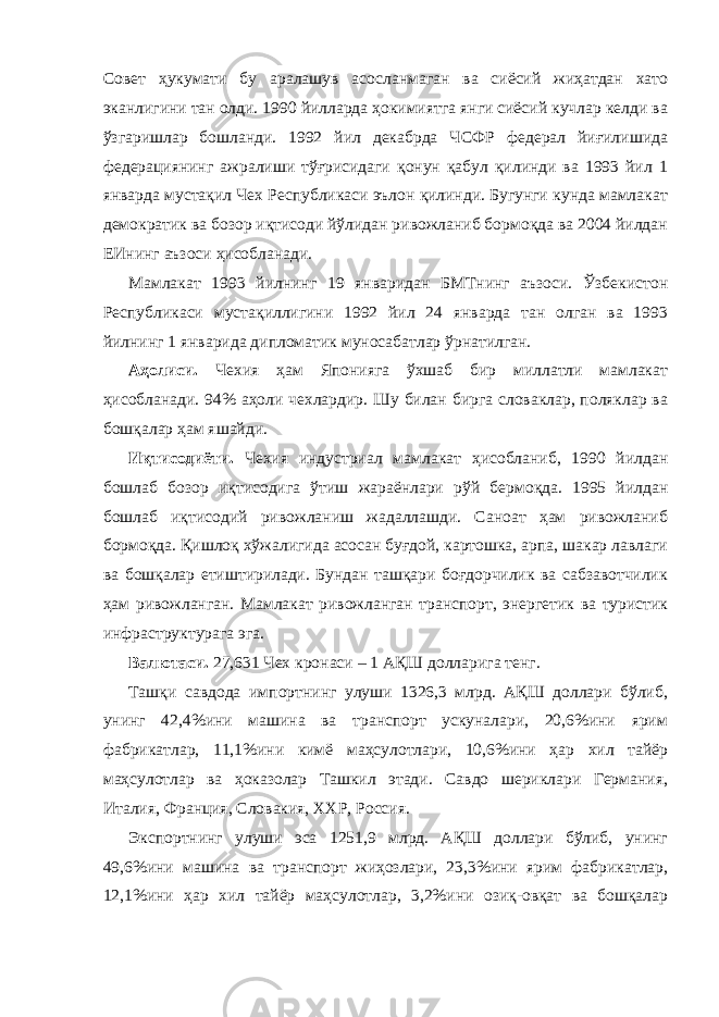 Совет ҳукумати бу аралашув асосланмаган ва сиёсий жиҳатдан хато эканлигини тан олди. 1990 йилларда ҳокимиятга янги сиёсий кучлар келди ва ўзгаришлар бошланди. 1992 йил декабрда ЧСФР федерал йиғилишида федерациянинг ажралиши тўғрисидаги қонун қабул қилинди ва 1993 йил 1 январда мустақил Чех Республикаси эълон қилинди. Бугунги кунда мамлакат демократик ва бозор иқтисоди йўлидан ривожланиб бормоқда ва 2004 йилдан ЕИнинг аъзоси ҳисобланади.             Мамлакат 1993 йилнинг 19 январидан БМТнинг аъзоси. Ўзбекистон Республикаси мустақиллигини 1992 йил 24 январда тан олган ва 1993 йилнинг 1 январида дипломатик муносабатлар ўрнатилган.             Аҳолиси. Чехия ҳам Японияга ўхшаб бир миллатли мамлакат ҳисобланади. 94% аҳоли чехлардир. Шу билан бирга словаклар, поляклар ва бошқалар ҳам яшайди.             Иқтисодиёти. Чехия индустриал мамлакат ҳисобланиб, 1990 йилдан бошлаб бозор иқтисодига ўтиш жараёнлари рўй бермоқда. 1995 йилдан бошлаб иқтисодий ривожланиш жадаллашди. Саноат ҳам ривожланиб бормоқда. Қишлоқ хўжалигида асосан буғдой, картошка, арпа, шакар лавлаги ва бошқалар етиштирилади. Бундан ташқари боғдорчилик ва сабзавотчилик ҳам ривожланган. Мамлакат ривожланган транспорт, энергетик ва туристик инфраструктурага эга.             Валютаси. 27,631 Чех кронаси – 1 АҚШ долларига тенг.             Ташқи савдода импортнинг улуши 1326,3 млрд. АҚШ доллари бўлиб, унинг 42,4%ини машина ва транспорт ускуналари, 20,6%ини ярим фабрикатлар, 11,1%ини кимё маҳсулотлари, 10,6%ини ҳар хил тайёр маҳсулотлар ва ҳоказолар Ташкил этади. Савдо шериклари Германия, Италия, Франция, Словакия, ХХР, Россия.             Экспортнинг улуши эса 1251,9 млрд. АҚШ доллари бўлиб, унинг 49,6%ини машина ва транспорт жиҳозлари, 23,3%ини ярим фабрикатлар, 12,1%ини ҳар хил тайёр маҳсулотлар, 3,2%ини озиқ-овқат ва бошқалар 