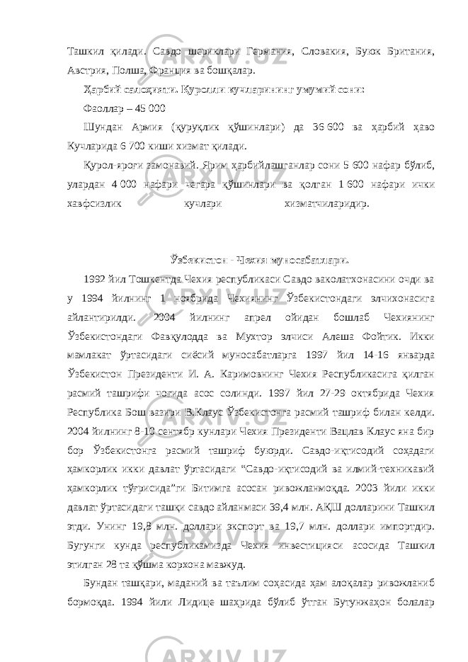 Ташкил қилади. Савдо шериклари Германия, Словакия, Буюк Британия, Австрия, Полша, Франция ва бошқалар.             Ҳарбий салоҳияти. Қуролли кучларининг умумий сони:             Фаоллар – 45   000             Шундан Армия (қуруқлик қўшинлари) да 36   600 ва ҳарбий ҳаво Кучларида 6   700 киши хизмат қилади.             Қурол-яроғи замонавий. Ярим ҳарбийлашганлар сони 5   600 нафар бўлиб, улардан 4   000 нафари чегара қўшинлари ва қолган 1   600 нафари ички хавфсизлик кучлари хизматчиларидир.                   Ўзбекистон - Чехия муносабатлари.             1992 йил Тошкентда Чехия республикаси Савдо ваколатхонасини очди ва у 1994 йилнинг 1 ноябрида Чехиянинг Ўзбекистондаги элчихонасига айлантирилди.   2004 йилнинг апрел ойидан бошлаб Чехиянинг Ўзбекистондаги Фавқулодда ва Мухтор элчиси Алеша Фойтик. Икки мамлакат ўртасидаги сиёсий муносабатларга 1997 йил 14-16 январда Ўзбекистон Президенти И. А. Каримовнинг Чехия Республикасига қилган расмий ташрифи чоғида асос солинди. 1997 йил 27-29 октябрида Чехия Республика Бош вазири В.Клаус Ўзбекистонга расмий ташриф билан келди. 2004 йилнинг 8-10 сентябр кунлари Чехия Президенти Вацлав Клаус яна бир бор Ўзбекистонга расмий ташриф буюрди. Савдо-иқтисодий соҳадаги ҳамкорлик икки давлат ўртасидаги “Савдо-иқтисодий ва илмий-техникавий ҳамкорлик тўғрисида”ги Битимга асосан ривожланмоқда. 2003 йили икки давлат ўртасидаги ташқи савдо айланмаси 39,4 млн. АҚШ долларини Ташкил этди. Унинг 19,8 млн. доллари экспорт ва 19,7 млн. доллари импортдир. Бугунги кунда республикамизда Чехия инвестицияси асосида Ташкил этилган 28 та қўшма корхона мавжуд.             Бундан ташқари, маданий ва таълим соҳасида ҳам алоқалар ривожланиб бормоқда. 1994 йили Лидице шаҳрида бўлиб ўтган Бутунжаҳон болалар 