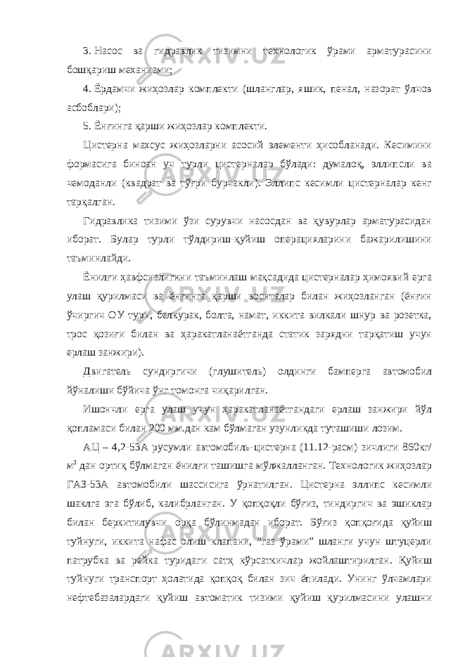 3. Насос ва гидравлик тизимни технологик ўрами арматурасини бошқариш механизми; 4. Ёрдамчи жиҳозлар комплекти (шланглар, яшик, пенал, назорат ўлчов асбоблари); 5. Ёнғинга қарши жиҳозлар комплекти. Цистерна махсус жиҳозларни асосий элементи ҳисобланади. Кесимини формасига биноан уч турли цистерналар бўлади: думалоқ, эллипсли ва чемоданли (квадрат ва тўғри бурчакли). Эллипс кесимли цистерналар кенг тарқалган. Гидравлика тизими ўзи сурувчи насосдан ва қувурлар арматурасидан иборат. Булар турли тўлдириш-қуйиш операцияларини бажарилишини таъминлайди. Ёнилғи ҳавфсизлигини таъминлаш мақсадида цистерналар ҳимоявий ерга улаш қурилмаси ва ёнғинга қарши воситалар билан жиҳозланган (ёнғин ўчиргич ОУ тури, белкурак, болта, намат, иккита вилкали шнур ва розетка, трос қозиғи билан ва ҳаракатланаётганда статик зарядни тарқатиш учун ерлаш занжири). Двигатель сундиргичи (глушитель) олдинги бамперга автомобил йўналиши бўйича ўнг томонга чиқарилган. Ишончли ерга улаш учун ҳаракатланаётгандаги ерлаш занжири йўл қопламаси билан 200 мм.дан кам бўлмаган узунликда туташиши лозим. АЦ – 4,2-53А русумли автомобиль-цистерна (11.12-расм) зичлиги 860кг/ м 3 дан ортиқ бўлмаган ёнилғи ташишга мўлжалланган. Технологик жиҳозлар ГАЗ-53А автомобили шассисига ўрнатилган. Цистерна эллипс кесимли шаклга эга бўлиб, калибрланган. У қопқоқли бўғиз, тиндиргич ва эшиклар билан беркитилувчи орқа бўлинмадан иборат. Бўғиз қопқоғида қуйиш туйнуги, иккита нафас олиш клапани, “газ ўрами” шланги учун штуцерли патрубка ва рейка туридаги сатҳ кўрсаткичлар жойлаштирилган. Қуйиш туйнуги транспорт ҳолатида қопқоқ билан зич ёпилади. Унинг ўлчамлари нефтебазалардаги қуйиш автоматик тизими қуйиш қурилмасини улашни 