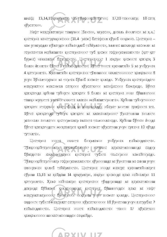 шкаф; 13,14,16қувурлар; 15-тўлқинқайтаргич; 17,19-таянчлар; 18-сатҳ кўрсаткич. Нефт маҳсулотлари ташувчи [бензин, керосин, дизель ёнилғиси ва ҳ.к.] цистерна конструкциясини (31.4- расм) батафсил кўриб чиқамиз. Цистерна – кам углеродли пўлатдан пайвандлаб тайёрланган, эллипс шаклида кесимли ва горизонтал жойлашган цистернанинг туб қисми гофрировкаланган (қат-қат бурма) чеккалари бортланган. Цистернанинг 1 юқори қисмига қопқоқ 3 билан ёпилган бўғиз 9 пайвандланган. Бўғиз ичига кронштейн 5 ва учбурчак 4 қотирилган. Кронштейн цистернани тўлишини чеклагичининг қалқовичи 8 учун йўналтирувчи ва тиргак бўлиб хизмат қилади. Учбурчак цистернадаги маҳсулотни максимал сатҳини кўрсаткичи вазифасини бажаради. Бўғиз қопқоғида қуйиш туйнуги қопқоғи 6 билан ва цистерна ички бўшлиғини ташқи муҳитга уловчи иккита клапан жойлаштирилган. Қуйиш туйнугининг қопқоғи итарувчи винт, банд ва маховикдан иборат винтли зулфинга эга. Бўғиз қопқоғида туйнук қопқоғи ва клапанларнинг ўрнатилиш зичлиги резинали зичлагич қистирмалар эвазига таьминланади. Қуйиш бўғизи ёнида бўғиз қопқоғидаги жиҳозларга қулай хизмат кўрсатиш учун супача 10 кўзда тутилган. Цистерна ичига иккита бикрловчи учбурчак пайвандланган. Тўлқинқайтаргичлар автомобилнинг нотекис ҳаракатланишида содир бўладиган юкланмаларни цистерна тубига таьсирини камайтиради. Тўлқинқайтаргичлар гофрировкаланган кўринишда ва ўрнатиш ва олиш учун олинувчан қилиб тайёрланган. Цистерна ичида махсус кронштейнларга сўриш 13,16 ва ҳайдаш 14 қувурлари, юқори қисмида ҳаво найчалари 11 қотирилган. Ҳаво найчалари цистернани тўлдиришда ва ҳаракатланиш даврида бўйлама қияланишида цистерна бўшлиғидан ҳаво ва нефт маҳсулотларининг буғларини чиқариш учун хизмат қилади. Цистернанинг олдинги тубига маҳсулот сатҳини кўрсаткичини 18 ўрнатиш учун патрубка 2 пайвандланган. Цистерна ичига пайвандланган таянч 17 кўрсаткич қалқовичини шикастланишдан сақлайди. 