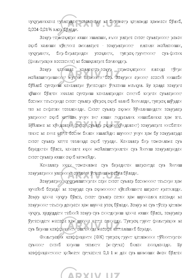 чуқурликкача тузлардан тозаланади ва бир метр қатламда ҳаммаси бўлиб, 0,004-0,01% хлор бўлади. Зовур тармоқлари яхши ишлаши, яъни уларга сизот сувларнинг равон оқиб келиши кўпгина омилларга - зовурларнинг планли жойланиши, чуқурлиги, бир-бирларидан узоқлиги, тупроқ-грунтнинг сув-физик (фильтрация хоссасига) ва бошқаларга боғлиқдир. Зовур қазишда коллектор-зовур тармоқларини планда тўғри жойлаштиришнинг муҳим аҳамияти бор. Зовурни ернинг асосий нишаби бўйлаб суғориш каналлари ўртасидан ўтказиш маъқул. Бу ҳолда зовурга қўшни бўлган иккала суғориш каналларидан сингиб кирган сувларнинг босими таъсирида сизот сувлар кўпроқ оқиб келиб йиғилади, тупроқ шўрдан тез ва сифатли тозаланади. Сизот сувлар оқими йўналишидаги зовурлар уларнинг оқиб кетиши учун энг яхши гидравлик нишабликка ҳам эга. Бўйлама ва кўндаланг (сизот сувлар оқими кўндаланг) зовурларга нисбатан текис ва анча катта босим билан ишлайди: шунинг учун ҳам бу зовурларда сизот сувлар катта тезликда оқиб туради. Каналлар бир томонлама сув берадиган бўлса, каналга яқин жойлаштирилган сув йиғиш зовурларидан сизот сувлар яхши оқиб кетмайди. Каналлар икки томонлама сув берадиган шароитда сув йиғиш зовурларини уларнинг оралиғи ўтказиш мақбул бўлади. Зовурларни чуқурлаштирган сари сизот сувлар босимнинг таъсири ҳам кучайиб боради ва зовурда сув оқимининг кўпайишига шароит яратилади. Зовур қанча чуқур бўлса, сизот сувлар сатхи ҳам шунчалик пасаяди ва зовурнинг таъсир доираси ҳам шунча узоқ бўлади. Зовур ва сув тўсар қатлам чуқур, ҳудуддаги табиий зовур-сув сингдириш қанча яхши бўлса, зовурлар ўртасидаги масофа ҳам шунча катта олинади. Тупроқ-грунт фильтрация ва сув бериш коэффиценти ошганида масофа катталашиб боради. Фильтрация коэффиценти (ФК) тупроқ-грунт қатламини тўйинтирган сувнинг сизиб кириш тезлиги (м-сутка) билан аниқланади. Бу коэффицентнинг қиймати суткасига 0,1-1 м дан сув шимиши ёмон бўлган 