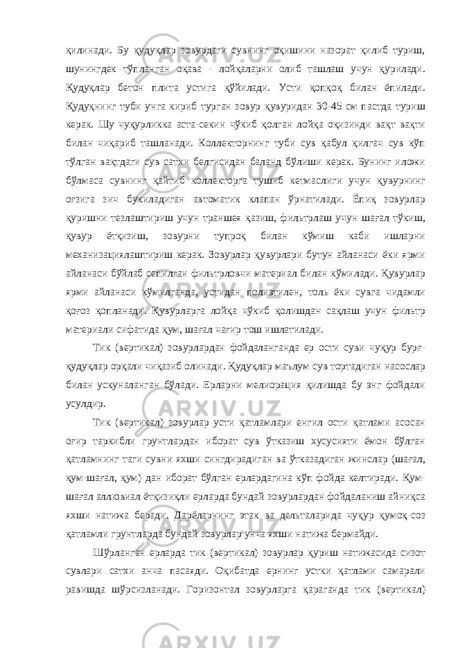 қилинади. Бу қудуқлар зовурдаги сувнинг оқишини назорат қилиб туриш, шунингдек тўпланган оқава - лойқаларни олиб ташлаш учун қурилади. Қудуқлар бетон плита устига қўйилади. Усти қопқоқ билан ёпилади. Қудуқнинг туби унга кириб турган зовур қувуридан 30-45 см пастда туриш керак. Шу чуқурликка аста-секин чўкиб қолган лойқа оқизинди вақт вақти билан чиқариб ташланади. Коллекторнинг туби сув қабул қилгач сув кўп тўлган вақтдаги сув сатхи белгисидан баланд бўлиши керак. Бунинг иложи бўлмаса сувнинг қайтиб коллекторга тушиб кетмаслиги учун қувурнинг оғзига зич букиладиган автоматик клапан ўрнатилади. Ёпиқ зовурлар қуришни тезлаштириш учун траншея қазиш, фильтрлаш учун шағал тўкиш, қувур ётқизиш, зовурни тупроқ билан кўмиш каби ишларни механизациялаштириш керак. Зовурлар қувурлари бутун айланаси ёки ярми айланаси бўйлаб сепилган фильтрловчи материал билан кўмилади. Қувурлар ярми айланаси кўмилганда, устидан полиэтилен, толь ёки сувга чидамли қоғоз қопланади. Қувурларга лойқа чўкиб қолишдан сақлаш учун фильтр материали сифатида қум, шағал чағир тош ишлатилади. Тик (вертикал) зовурлардан фойдаланганда ер ости суви чуқур бурғ- қудуқлар орқали чиқазиб олинади. Қудуқлар маълум сув тортадиган насослар билан ускуналанган бўлади. Ерларни мелиорация қилишда бу энг фойдали усулдир. Тик (вертикал) зовурлар усти қатламлари енгил ости қатлами асосан оғир таркибли грунтлардан иборат сув ўтказиш хусусияти ёмон бўлган қатламнинг таги сувни яхши сингдирадиган ва ўтказадиган жинслар (шағал, қум-шағал, қум) дан иборат бўлган ерлардагина кўп фойда келтиради. Қум- шағал аллювиал ётқизиқли ерларда бундай зовурлардан фойдаланиш айниқса яхши натижа беради. Дарёларнинг этак ва дельталарида чуқур қумоқ-соз қатламли грунтларда бундай зовурлар унча яхши натижа бермайди. Шўрланган ерларда тик (вертикал) зовурлар қуриш натижасида сизот сувлари сатхи анча пасаяди. Оқибатда ернинг устки қатлами самарали равишда шўрсизланади. Горизонтал зовурларга қараганда тик (вертикал) 