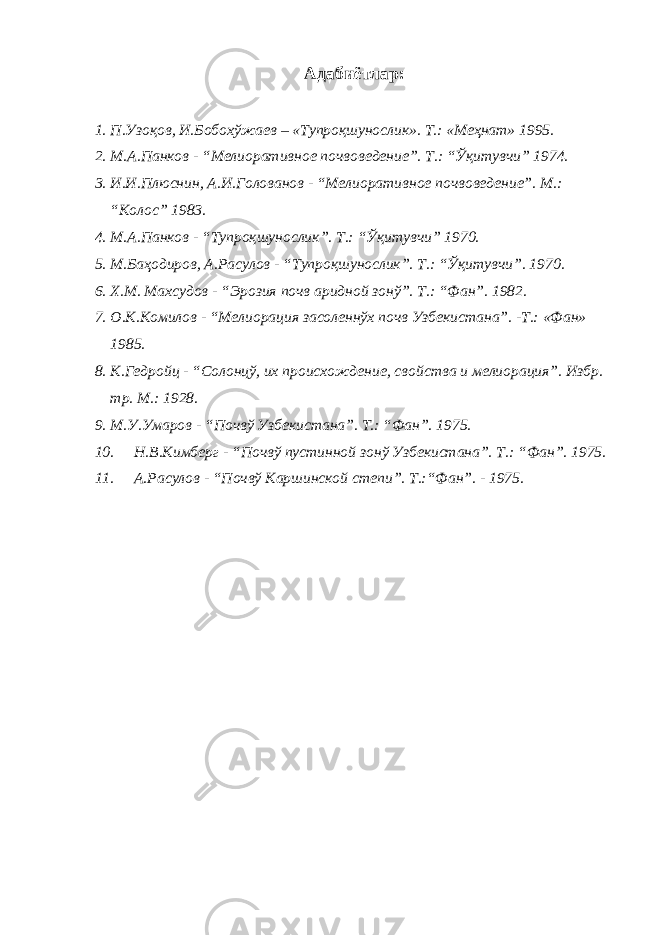 Адабиётлар: 1. П.Узоқов, И.Бобохўжаев – «Тупроқшунослик». Т.: «Меҳнат» 1995. 2. М.А.Панков - “Мелиоративное почвоведение”. Т.: “Ўқитувчи” 1974. 3. И.И.Плюснин, А.И.Голованов - “Мелиоративное почвоведение”. М.: “Колос” 1983. 4. М.А.Панков - “Тупроқшунослик”. Т.: “Ўқитувчи” 1970. 5. М.Баҳодиров, А.Расулов - “Тупроқшунослик”. Т.: “Ўқитувчи”. 1970. 6. Х.М. Махсудов - “Эрозия почв аридной зонў”. Т.: “Фан”. 1982. 7. О.К.Комилов - “Мелиорация засоленнўх почв Узбекистана”. -Т.: «Фан» 1985. 8. К.Гедройц - “Солонцў, их происхождение, свойства и мелиорация”. Избр. тр. М.: 1928. 9. М.У.Умаров - “Почвў Узбекистана”. Т.: “Фан”. 1975. 10. Н.В.Кимберг - “Почвў пустинной зонў Узбекистана”. Т.: “Фан”. 1975. 11. А.Расулов - “Почвў Каршинской степи”. Т.:“Фан”. - 1975. 