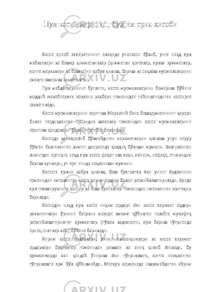 Пул воситаларининг бухгалтерия ҳисоби Касса ҳисоб аппаратининг алоҳида учаскаси бўлиб, унга нақд пул маблағлари ва бошқа қимматликлар (қимматли қоғозлар, пулли ҳужжатлар, почта маркалари ва бошқа)ни қабул қилиш, бериш ва сақлаш муомалаларини амалга ошириш юклатилган. Пул маблағларининг бутлиги, касса муомалаларини бажариш бўйича моддий жавобгарлик корхона раҳбари томонидан тайинланадиган кассирга юклатилади. Касса муомалаларини юритиш Марказий банк бошқармасининг қарори билан тасдиқланган “Юридик шахслар томонидан касса муомалаларини юритиш қоидалари”билан тартибга солинади. Кассада кечиктириб бўлмайдиган харажатларни қоплаш учун зарур бўлган белгиланган лимит доирасида қолдиқ бўлиши мумкин. Белгиланган лимитдан ортиқча нақд пул касса фақат иш хақи, пенсия, нафақа, стипендия бериш кунлари, уч кун ичида сақланиши мумкин. Кассага пулни қабул қилиш, бош бухгалтер ёки унинг ёрдамчиси томонидан имзоланган касса кирим ордери билан расмийлаштирилади. Бунда пул топширувчига кассир ва бош бухгалтер томонидан имзоланган квитация берилади. Кассадан нақд пул касса чиқим ордери ёки касса харажат ордери реквизитлари ўрнини босувчи махсус штамп қўйилган талабга мувофиқ расмийлаштирилган ҳужжатлар (тўлов ведомости, пул бериш тўғрисида ариза, счетлар ваб.) бўйича берилади. Кирим касса ордерлари, унинг квитанциялари ва касса харажат ордерлари бухгалтер томонидан равшан ва аниқ қилиб ёзилади, бу ҳужжатларда хеч қандай ўчириш ёки тўғрилашга, хатто изоҳланган тўғрилашга ҳам йўл қўйилмайди. Мазкур корхонада ишламайдиган айрим 