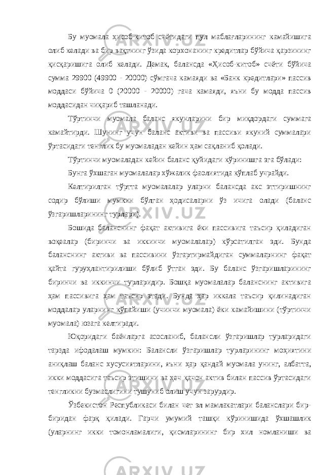 Бу муомала ҳисоб-китоб счётидаги пул маблағларининг камайишига олиб келади ва бир вақтнинг ўзида корхонанинг кредитлар бўйича қарзининг қисқаришига олиб келади. Демак, балансда «Ҳисоб-китоб» счёти бўйича сумма 29900 (49900 - 20000) сўмгача камаяди ва «Банк кредитлари» пассив моддаси бўйича 0 (20000 - 20000) гача камаяди, яъни бу модда пассив моддасидан чиқариб ташланади. Тўртинчи муомала баланс якунларини бир миқдордаги суммага камайтирди. Шунинг учун баланс активи ва пассиви якуний суммалари ўртасидаги тенглик бу муомаладан кейин ҳам сақланиб қолади. Тўртинчи муомаладан кейин баланс қуйидаги кўринишга эга бўлади: Бунга ўхшаган муомалалар хўжалик фаолиятида кўплаб учрайди. Келтирилган тўртта муомалалар уларни балансда акс эттиришнинг содир бўлиши мумкин бўлган ҳодисаларни ўз ичига олади (баланс ўзгаришларининг турлари). Бошида баланснинг фақат активига ёки пассивига таъсир қиладиган воқеалар (биринчи ва иккинчи муомалалар) кўрсатилган эди. Бунда баланснинг активи ва пассивини ўзгартирмайдиган суммаларнинг фақат қайта гуруҳлантирилиши бўлиб ўтган эди. Бу баланс ўзгаришларининг биринчи ва иккинчи турларидир. Бошқа муомалалар баланснинг активига ҳам пассивига ҳам таъсир этади. Бунда ҳар иккала таъсир қилинадиган моддалар уларнинг кўпайиши (учинчи муомала) ёки камайишини (тўртинчи муомала) юзага келтиради. Юқоридаги баёнларга асосланиб, балансли ўзгаришлар турларидаги тарзда ифодалаш мумкин: Балансли ўзгаришлар турларининг моҳиятини аниқлаш баланс хусусиятларини, яъни ҳар қандай муомала унинг, албатта, икки моддасига таъсир этишини ва ҳеч қачон актив билан пассив ўртасидаги тенгликни бузмаслигини тушуниб олиш учун зарурдир. Ўзбекистон Республикаси билан чет эл мамлакатлари баланслари бир- биридан фарқ қилади. Гарчи умумий ташқи кўринишида ўхшашлик (уларнинг икки томонламалиги, қисмларининг бир хил номланиши ва 