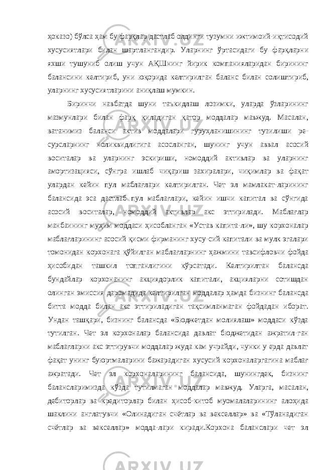 ҳоказо) бўлса ҳам бу фарқлар дастлаб олдинги тузумни ижтимоий-иқтисодий хусусиятлари билан шартлангандир. Уларнинг ўртасидаги бу фарқларни яхши тушуниб олиш учун АҚШнинг йирик компанияларидан бирининг балансини келтириб, уни юқорида келтирилган баланс билан солиштириб, уларнинг хусусиятларини аниқлаш мумкин. Биринчи навбатда шуни таъкидлаш лозимки, уларда ўзларининг мазмунлари билан фарқ қиладиган қатор моддалар мавжуд. Масалан, ватанимиз баланси актив моддалари гуруҳланишининг тузилиши ре- сурсларнинг ноликвидлигига асосланган, шунинг учун аввал асосий воситалар ва уларнинг эскириши, номоддий активлар ва уларнинг амортизацияси, сўнгра ишлаб чиқариш захиралари, чиқимлар ва фақат улардан кейин пул маблағлари келтирилган. Чет эл мамлакат-ларининг балансида эса дастлаб пул маблағлари, кейин ишчи капитал ва сўнгида асосий воситалар, номоддий активлар акс эттирилади. Маблағлар манбаининг муҳим моддаси ҳисобланган «Устав капита-ли», шу корхоналар маблағларининг асосий қисми фирманинг хусу-сий капитали ва мулк эгалари томонидан корхонага қўйилган маблағларнинг ҳажмини тавсифловчи фойда ҳисобидан ташкил топганлигини кўрсатади. Келтирилтан балансда бундайлар корхонанинг акциядорлик капитали, акцияларни сотишдан олинган эмиссия даромадида келтирилган моддалар ҳамда бизнинг балансда битта модда билан акс эттириладиган тақсимланмаган фойдадан иборат. Ундан ташқари, бизнинг балансда «Бюджетдан молиялаш» моддаси кўзда тутилган. Чет эл корхоналар балансида давлат бюджетидан ажратил-ган маблағларни акс эттирувчи моддалар жуда кам учрайди, чунки у ерда давлат фақат унинг буюртмаларини бажарадиган хусусий корхоналаргагина маблағ ажратади. Чет эл корхоналарининг балансида, шунингдек, бизнинг балансларимизда кўзда тутилмаган моддалар мавжуд. Уларга, масалан, дебиторлар ва кредиторлар билан ҳисоб-китоб муомалаларининг алоҳида шаклини англатувчи «Олинадиган счётлар ва векселлар» ва «Тўланадиган счётлар ва векселлар» модда-лари киради.Корхона баланслари чет эл 