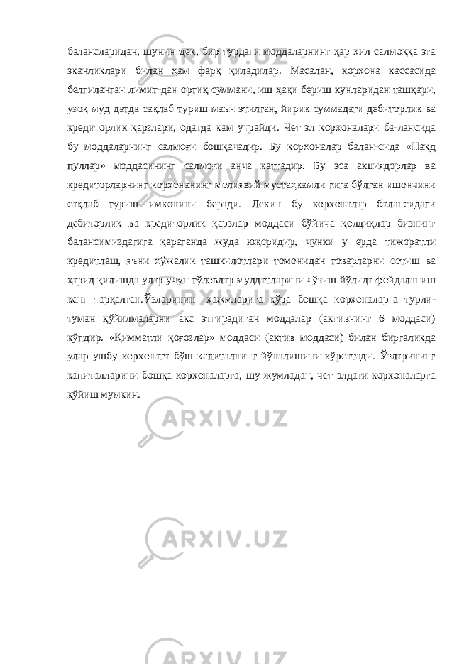 балансларидан, шунингдек, бир турдаги моддаларнинг ҳар хил салмоққа эга эканликлари билан ҳам фарқ қиладилар. Масалан, корхона кассасида белгиланган лимит-дан ортиқ суммани, иш ҳақи бериш кунларидан ташқари, узоқ муд-датда сақлаб туриш маън этилган, йирик суммадаги дебиторлик ва кредиторлик қарзлари, одатда кам учрайди. Чет эл корхоналари ба-лансида бу моддаларнинг салмоғи бошқачадир. Бу корхоналар балан-сида «Нақд пуллар» моддасининг салмоғи анча каттадир. Бу эса акциядорлар ва кредиторларнинг корхонанинг молиявий мустаҳкамли-гига бўлган ишончини сақлаб туриш имконини беради. Лекин бу корхоналар балансидаги дебиторлик ва кредиторлик қарзлар моддаси бўйича қолдиқлар бизнинг балансимиздагига қараганда жуда юқоридир, чунки у ерда тижоратли кредитлаш, яъни хўжалик ташкилотлари томонидан товарларни сотиш ва ҳарид қилишда улар учун тўловлар муддатларини чўзиш йўлида фойдаланиш кенг тарқалган.Ўзларининг хажмларига кўра бошқа корхоналарга турли- туман қўйилмаларни акс эттирадиган моддалар (активнинг 6 моддаси) кўпдир. «Қимматли қоғозлар» моддаси (актив моддаси) билан биргаликда улар ушбу корхонага бўш капиталнинг йўналишини кўрсатади. Ўзларининг капиталларини бошқа корхоналарга, шу жумладан, чет элдаги корхоналарга қўйиш мумкин. 