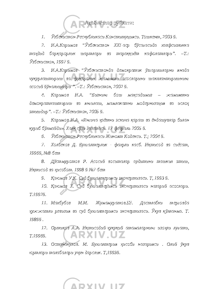 Ад абиётлар рўйхати: 1. Ўзбекистон Республикаси Конституцияси. Тошкент, 2003 й. 2. И.А.Каримов “Ўзбекистон ХХI-аср бўсағасида хавфсизликка таҳдид барқарорлик шартлари ва тараққиёт кафолатлари”. –Т.: Ўзбекистон, 1997 й. 3. И.А.Каримов “Ўзбекистонда демократик ўзгаришларни янада чуқурлаштириш ва фуқаролик жамияти асосларини шакллантиришнинг асосий йўналишлари ”. –Т.: Ўзбекистон, 2002 й. 4. Каримов И.А. “Бизнинг бош мақсадимиз – жамиятни демократлаштириш ва янгилаш, мамлакатни модернизация ва ислоҳ этишдир”. –Т.: Ўзбекистон, 2005 й. 5. Каримов И.А. «Янгича ҳаётни эскича қараш ва ёндашувлар билан қуриб бўлмайди». Халқ сўзи газетаси. 17 февраль 2005 й. 6. Ўзбекистон Республикаси Жиноят Кодекси. Т.; 2004 й. 7. Холбеков Д. Бухгалтерлик - фахрли касб. Иқтисод ва сиёсат, 1996й, №8-бет 8. Дўстмуротов Р. Асосий воситалар аудитини ташкил этиш, Иқтисод ва ҳисобот. 1998 й №7-бет 9. Қаюмов У.К. Суд бухгалтерияси экспертизаси. Т, 1993 й. 10. Қаюмов X. Суд бухгалтерияси экспертизаси назарий асослари. Т.1992й. 11. Махбубов М.М. Жумамуратов.Ш. Дастлабки терговда ҳужжатли ревизия ва суд бухгалтерияси экспертизаси. Ўқув қўлланма. Т. 1989й . 12. Ортиқов А.А. Иқтисодий-ҳуқуқий атамаларнинг изоҳли луғати, Т.1996й. 13. Останакулов. М. Бухгалтерия ҳисоби назарияси . Олий ўқув юртлари талабалари учун дарслик. Т,1993й. 