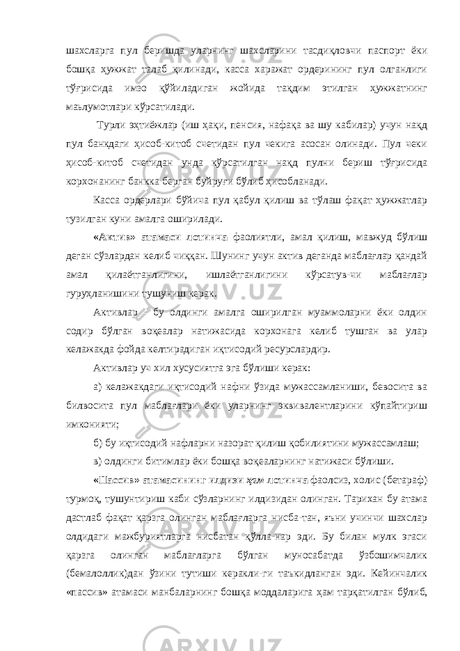 шахсларга пул беришда уларнинг шахсларини тасдиқловчи паспорт ёки бошқа ҳужжат талаб қилинади, касса харажат ордерининг пул олганлиги тўғрисида имзо қўйиладиган жойида тақдим этилган ҳужжатнинг маьлумотлари кўрсатилади. Турли эҳтиёжлар (иш ҳақи, пенсия, нафақа ва шу кабилар) учун нақд пул банкдаги ҳисоб-китоб счетидан пул чекига асосан олинади. Пул чеки ҳисоб-китоб счетидан унда кўрсатилган нақд пулни бериш тўғрисида корхонанинг банкка берган буйруғи бўлиб ҳисобланади. Касса ордерлари бўйича пул қабул қилиш ва тўлаш фақат ҳужжатлар тузилган куни амалга оширилади. «Актив» атамаси лотинча фаолиятли, амал қилиш, мавжуд бўлиш деган сўзлардан келиб чиққан. Шунинг учун актив деганда маблағлар қандай амал қилаётганлигини, ишлаётганлигини кўрсатув-чи маблағлар гуруҳланишини тушуниш керак. Активлар - бу олдинги амалга оширилган муаммоларни ёки олдин содир бўлган воқеалар натижасида корхонага келиб тушган ва улар келажакда фойда келтирадиган иқтисодий ресурслардир. Активлар уч хил хусусиятга эга бўлиши керак: а) келажакдаги иқтисодий нафни ўзида мужассамланиши, бевосита ва билвосита пул маблағлари ёки уларнинг эквивалентларини кўпайтириш имконияти; б) бу иқтисодий нафларни назорат қилиш қобилиятини мужассамлаш; в) олдинги битимлар ёки бошқа воқеаларнинг натижаси бўлиши. «Пассив» атамасининг илдизи ҳам лотинча фаолсиз, холис (бетараф) турмоқ, тушунтириш каби сўзларнинг илдизидан олинган. Тарихан бу атама дастлаб фақат қарзга олинган маблағларга нисба-тан, яъни учинчи шахслар олдидаги мажбуриятларга нисбатан қўлла-нар эди. Бу билан мулк эгаси қарзга олинган маблағларга бўлган муносабатда ўзбошимчалик (бемалоллик)дан ўзини тутиши керакли-ги таъкидланган эди. Кейинчалик «пассив» атамаси манбаларнинг бошқа моддаларига ҳам тарқатилган бўлиб, 