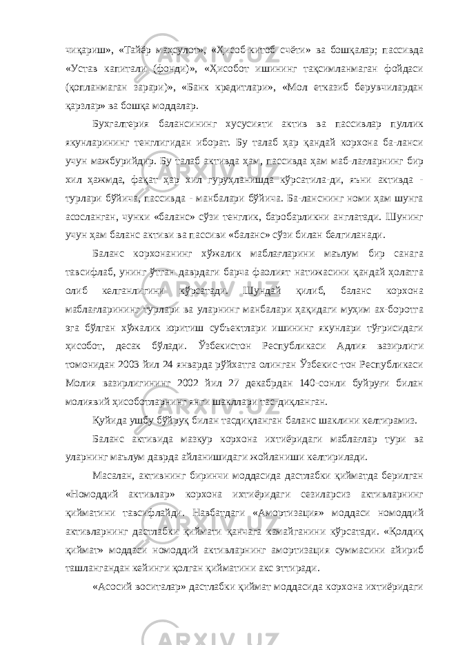 чиқариш», «Тайёр маҳсулот», «Ҳисоб-китоб счёти» ва бошқалар; пассивда «Устав капитали (фонди)», «Ҳисобот ишининг тақсимланмаган фойдаси (қопланмаган зарари)», «Банк кредитлари», «Мол етказиб берувчилардан қарзлар» ва бошқа моддалар. Бухгалтерия балансининг хусусияти актив ва пассивлар пуллик якунларининг тенглигидан иборат. Бу талаб ҳар қандай корхона ба-ланси учун мажбурийдир. Бу талаб активда ҳам, пассивда ҳам маб-лағларнинг бир хил ҳажмда, фақат ҳар хил гуруҳланишда кўрсатила-ди, яъни активда - турлари бўйича, пассивда - манбалари бўйича. Ба-ланснинг номи ҳам шунга асосланган, чунки «баланс» сўзи тенглик, баробарликни англатади. Шунинг учун ҳам баланс активи ва пассиви «баланс» сўзи билан белгиланади. Баланс корхонанинг хўжалик маблағларини маълум бир санага тавсифлаб, унинг ўтган даврдаги барча фаолият натижасини қандай ҳолатга олиб келганлигини кўрсатади. Шундай қилиб, баланс корхона маблағларининг турлари ва уларнинг манбалари ҳақидаги муҳим ах-боротга эга бўлган хўжалик юритиш субъектлари ишининг якунлари тўғрисидаги ҳисобот, десак бўлади. Ўзбекистон Республикаси Адлия вазирлиги томонидан 2003 йил 24 январда рўйхатга олинган Ўзбекис-тон Республикаси Молия вазирлигининг 2002 йил 27 декабрдан 140-сонли буйруғи билан молиявий ҳисоботларнинг янги шакллари тас-диқланган. Қуйида ушбу бўйруқ билан тасдиқланган баланс шаклини келтирамиз. Баланс активида мазкур корхона ихтиёридаги маблағлар тури ва уларнинг маълум даврда айланишидаги жойланиши келтирилади. Масалан, активнинг биринчи моддасида дастлабки қийматда берилган «Номоддий активлар» корхона ихтиёридаги сезиларсиз активларнинг қийматини тавсифлайди. Навбатдаги «Амортизация» моддаси номоддий активларнинг дастлабки қиймати қанчага камайганини кўрсатади. «Қолдиқ қиймат» моддаси номоддий активларнинг амортизация суммасини айириб ташлангандан кейинги қолган қийматини акс эттиради. «Асосий воситалар» дастлабки қиймат моддасида корхона ихтиёридаги 