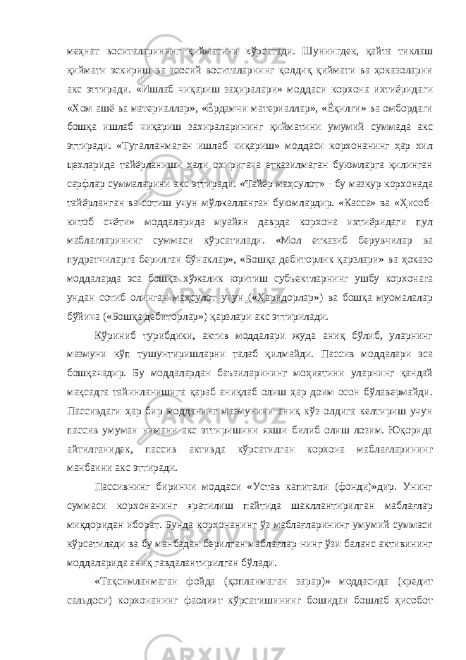 меҳнат воситаларининг қийматини кўрсатади. Шунингдек, қайта тиклаш қиймати эскириш ва асосий воситаларнинг қолдиқ қиймати ва ҳоказоларни акс эттиради. «Ишлаб чиқариш заҳиралари» моддаси корхона ихтиёридаги «Хом ашё ва материаллар», «Ёрдамчи материаллар», «Ёқилғи» ва омбордаги бошқа ишлаб чиқариш захираларининг қийматини умумий суммада акс эттиради. «Тугалланмаган ишлаб чиқариш» моддаси корхонанинг ҳар хил цехларида тайёрланиши ҳали охиригача етказилмаган буюмларга қилинган сарфлар суммаларини акс эттиради. «Тайёр маҳсулот» - бу мазкур корхонада тайёрланган ва сотиш учун мўлжалланган буюмлардир. «Касса» ва «Ҳисоб- китоб счёти» моддаларида муайян даврда корхона ихтиёридаги пул маблағларининг суммаси кўрсатилади. «Мол етказиб берувчилар ва пудратчиларга берилган бўнаклар», «Бошқа дебиторлик қарзлари» ва ҳоказо моддаларда эса бошқа хўжалик юритиш субъектларнинг ушбу корхонага ундан сотиб олинган маҳсулот учун («Ҳаридорлар») ва бошқа муомалалар бўйича («Бошқа дебиторлар») қарзлари акс эттирилади. Кўриниб турибдики, актив моддалари жуда аниқ бўлиб, уларнинг мазмуни кўп тушунтиришларни талаб қилмайди. Пассив моддалари эса бошқачадир. Бу моддалардан баъзиларининг моҳиятини уларнинг қандай мақсадга тайинланишига қараб аниқлаб олиш ҳар доим осон бўлавермайди. Пассивдаги ҳар бир модданинг мазмунини аниқ кўз олдига келтириш учун пассив умуман нимани акс эттиришини яхши билиб олиш лозим. Юқорида айтилганидек, пассив активда кўрсатилган корхона маблағларининг манбаини акс эттиради. Пассивнинг биринчи моддаси «Устав капитали (фонди)»дир. Унинг суммаси корхонанинг яратилиш пайтида шакллантирилган маблағлар миқдоридан иборат. Бунда корхонанинг ўз маблағларининг умумий суммаси кўрсатилади ва бу манбадан берилган маблағлар-нинг ўзи баланс активининг моддаларида аниқ гавдалантирилган бўлади. «Тақсимланмаган фойда (қопланмаган зарар)» моддасида (кредит сальдоси) корхонанинг фаолият кўрсатишининг бошидан бошлаб ҳисобот 