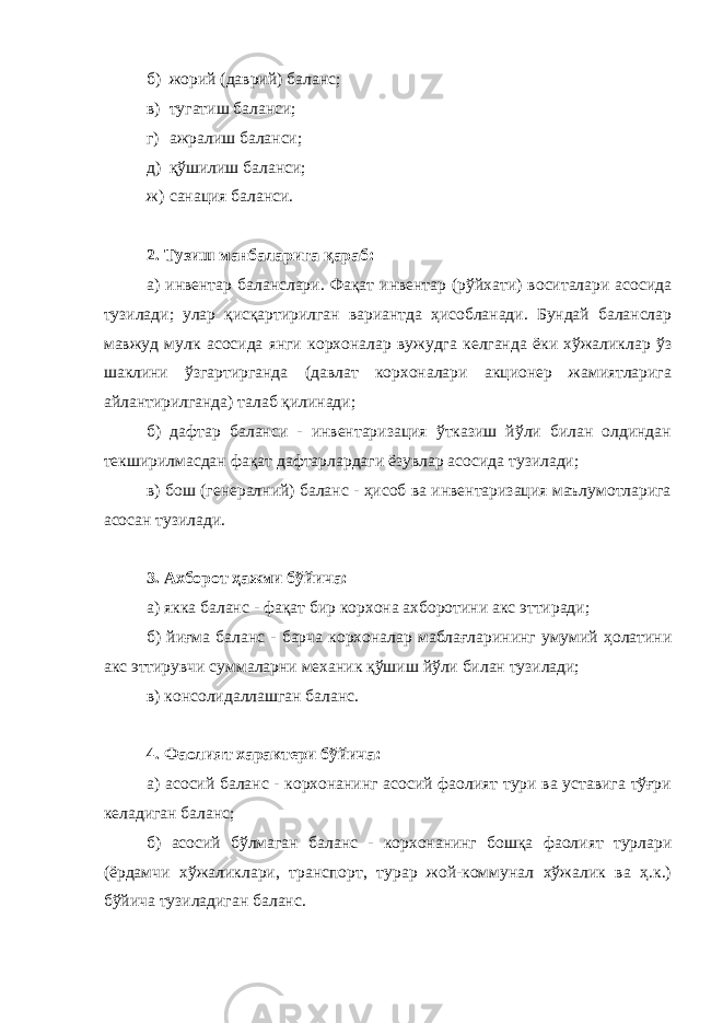 б) жорий (даврий) баланс; в) тугатиш баланси; г) ажралиш баланси; д) қўшилиш баланси; ж) санация баланси. 2. Тузиш манбаларига қараб: а) инвентар баланслари. Фақат инвентар (рўйхати) воситалари асосида тузилади; улар қисқартирилган вариантда ҳисобланади. Бундай баланслар мавжуд мулк асосида янги корхоналар вужудга келганда ёки хўжаликлар ўз шаклини ўзгартирганда (давлат корхоналари акционер жамиятларига айлантирилганда) талаб қилинади; б) дафтар баланси - инвентаризация ўтказиш йўли билан олдиндан текширилмасдан фақат дафтарлардаги ёзувлар асосида тузилади; в) бош (генералний) баланс - ҳисоб ва инвентаризация маълумотларига асосан тузилади. 3. Ахборот ҳажми бўйича: а) якка баланс - фақат бир корхона ахборотини акс эттиради; б) йиғма баланс - барча корхоналар маблағларининг умумий ҳолатини акс эттирувчи суммаларни механик қўшиш йўли билан тузилади; в) консолидаллашган баланс. 4. Фаолият характери бўйича: а) асосий баланс - корхонанинг асосий фаолият тури ва уставига тўғри келадиган баланс; б) асосий бўлмаган баланс - корхонанинг бошқа фаолият турлари (ёрдамчи хўжаликлари, транспорт, турар жой-коммунал хўжалик ва ҳ.к.) бўйича тузиладиган баланс. 