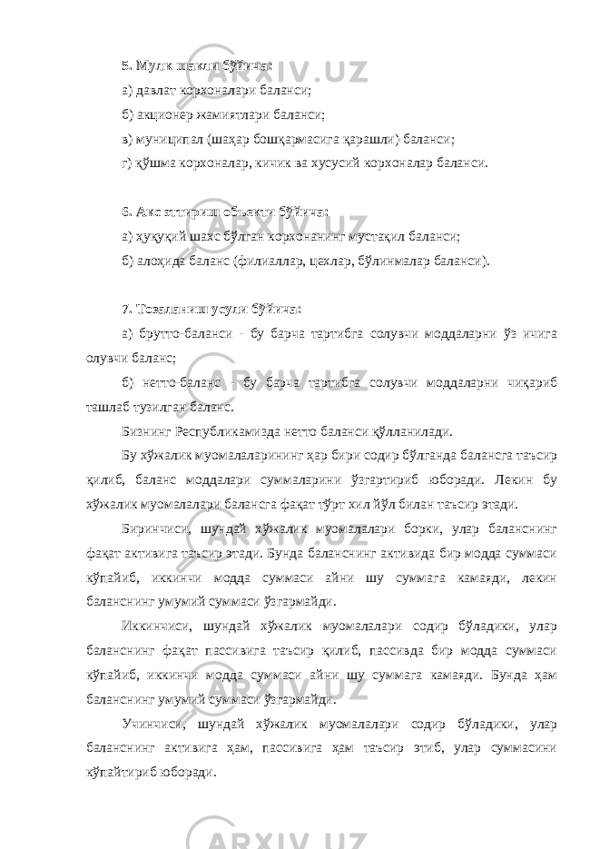 5. Мулк шакли бўйича: а) давлат корхоналари баланси; б) акционер жамиятлари баланси; в) муниципал (шаҳар бошқармасига қарашли) баланси; г) қўшма корхоналар, кичик ва хусусий корхоналар баланси. 6. Акс эттириш объекти бўйича: а) ҳуқуқий шахс бўлган корхонанинг мустақил баланси; б) алоҳида баланс (филиаллар, цехлар, бўлинмалар баланси). 7. Тозаланиш усули бўйича: а) брутто-баланси - бу барча тартибга солувчи моддаларни ўз ичига олувчи баланс; б) нетто-баланс - бу барча тартибга солувчи моддаларни чиқариб ташлаб тузилган баланс. Бизнинг Республикамизда нетто баланси қўлланилади. Бу хўжалик муомалаларининг ҳар бири содир бўлганда балансга таъсир қилиб, баланс моддалари суммаларини ўзгартириб юборади. Лекин бу хўжалик муомалалари балансга фақат тўрт хил йўл билан таъсир этади. Биринчиси, шундай хўжалик муомалалари борки, улар баланснинг фақат активига таъсир этади. Бунда баланснинг активида бир модда суммаси кўпайиб, иккинчи модда суммаси айни шу суммага камаяди, лекин баланснинг умумий суммаси ўзгармайди. Иккинчиси, шундай хўжалик муомалалари содир бўладики, улар баланснинг фақат пассивига таъсир қилиб, пассивда бир модда суммаси кўпайиб, иккинчи модда суммаси айни шу суммага камаяди. Бунда ҳам баланснинг умумий суммаси ўзгармайди. Учинчиси, шундай хўжалик муомалалари содир бўладики, улар баланснинг активига ҳам, пассивига ҳам таъсир этиб, улар суммасини кўпайтириб юборади. 