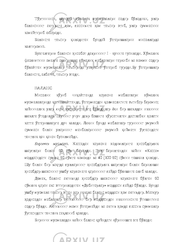 Тўртинчиси, шундай хўжалик муомалалари содир бўладики, улар баланснинг активига ҳам, пассивига ҳам таъсир этиб, улар суммасини камайтириб юборади. Балансга таъсир қиладиган бундай ўзгаришларни мисолларда келтирамиз. Бухгалтерия баланси ҳисобот даврининг I - кунига тузилади. Хўжалик фаолиятини амалга оширишда хўжалик маблағлари таркиби ва хажми содир бўлаётган муомалалар таъсирида узлуксиз ўзгариб туради.Бу ўзгаришлар балансга, албатта, таъсир этади. БАЛАНС Мисолни кўриб чиқаётганда корхона маблағлари хўжалик муомалаларида қатнашаёттанда, ўзгармасдан қолмаслигига эътибор берамиз; кейинчалик улар янги хусусиятга эга бўладилар ёки бир шаклдан иккинчи шаклга ўтадилар. Шунинг учун давр бошига кўрсатилган дастлабки ҳолати катта ўзгаришларга дуч келади. Лекин бунда маблағлар турининг умумий суммаси билан уларнинг манбаларининг умумий қиймати ўртасидаги тенглик ҳеч қачон бузилмайди. Биринчи муомала. Кассадан корхона ходимларига ҳисобдорлик шартлари билан 60 сўм берилди. Пул берилгандан кейин «Касса» моддасидаги сумма 60 сўмга камаяди ва 40 (100-60) сўмни ташкил қилади. Шу билан бир вақтда пулларнинг ҳисобдорлик шартлари билан берилиши ҳисобдор шахснинг ушбу корхонага қарзининг пайдо бўлишига олиб келади. Демак, баланс активида ҳисобдор шахснинг корхонага бўлган 60 сўмлик қарзи акс эттириладиган «Дебиторлар» моддаси пайдо бўлади. Бунда ушбу муомала таъсир этган ҳар иккала баланс моддаси ҳам активдир. Мазкур ҳодисадан маблағлар активининг бир моддасидан иккинчисига ўтишигина содир бўлди. Активнинг жами ўзгармайди ва актив ҳамда пассив суммалар ўртасидаги тенглик сақланиб қолади. Биринчи муомаладан кейин баланс қуйидаги кўринишга эга бўлади: 