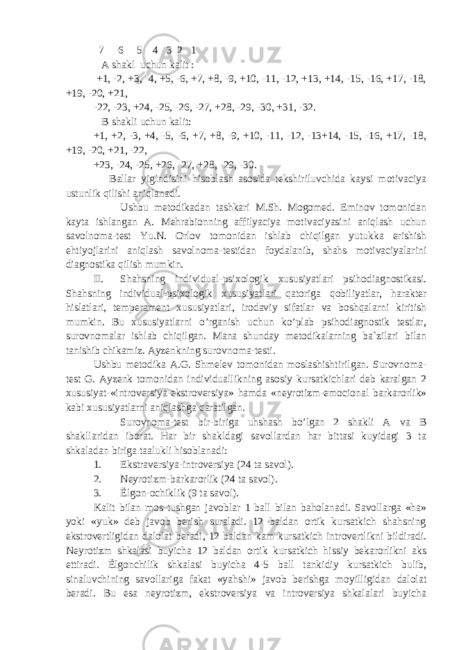  7 6 5 4 3 2 1 A shakl uchun kalit : +1, -2, +3, -4, +5, -6, +7, +8, -9, +10, -11, -12, +13, +14, -15, -16, +17, -18, +19, -20, +21, -22, -23, +24, -25, -26, -27, +28, -29, -30, +31, -32. B shakli uchun kalit: +1, +2, -3, +4, -5, -6, +7, +8, -9, +10, -11, -12, -13+14, -15, -16, +17, -18, +19, -20, +21, -22, +23, -24, -25, +26, -27, +28, -29, -30. Ballar yigindisini hisoblash asosida tekshiriluvchida kaysi motivaciya ustunlik qilishi aniqlanadi. Ushbu metodikadan tashkari M.Sh. Mogomed. Eminov tomonidan kayta ishlangan A. Mehrabionning affilyaciya motivaciyasini aniqlash uchun savolnoma-test Yu.N. Orlov tomonidan ishlab chiqilgan yutukka erishish ehtiyojlarini aniqlash savolnoma-testidan foydalanib, shahs motivaciyalarini diagnostika qilish mumkin. II. Shahsning individual-psixologik xususiyatlari psihodiagnostikasi. Shahsning individual-psixologik xususiyatlari qatoriga qobiliyatlar, harakter hislatlari, temperament xususiyatlari, irodaviy sifatlar va boshqalarni kiritish mumkin. Bu xususiyatlarni o’rganish uchun ko’plab psihodiagnostik testlar, surovnomalar ishlab chiqilgan. Mana shunday metodikalarning ba`zilari bilan tanishib chikamiz. Ayzenkning surovnoma-testi. Ushbu metodika A.G. Shmelev tomonidan moslashishtirilgan. Surovnoma- test G. Ayzenk tomonidan individuallikning asosiy kursatkichlari deb karalgan 2 xususiyat-«introversiya-ekstroversiya» hamda «neyrotizm-emocional barkarorlik» kabi xususiyatlarni aniqlashga qaratilgan. Surovnoma-test bir-biriga uhshash bo’lgan 2 shakli A va B shakllaridan iborat. Har bir shakldagi savollardan har bittasi kuyidagi 3 ta shkaladan biriga taalukli hisoblanadi: 1. Ekstraversiya-introversiya (24 ta savol). 2. Neyrotizm-barkarorlik (24 ta savol). 3. Ё lgon-ochiklik (9 ta savol). Kalit bilan mos tushgan javoblar 1 ball bilan baholanadi. Savollarga «ha» yoki «yuk» deb javob berish suraladi. 12 baldan ortik kursatkich shahsning ekstrovertligidan dalolat beradi, 12 baldan kam kursatkich introvertlikni bildiradi. Neyrotizm shkalasi buyicha 12 baldan ortik kursatkich hissiy bekarorlikni aks ettiradi. Ё lgonchilik shkalasi buyicha 4-5 ball tankidiy kursatkich bulib, sinaluvchining savollariga fakat «yahshi» javob berishga moyilligidan dalolat beradi. Bu esa neyrotizm, ekstroversiya va introversiya shkalalari buyicha 