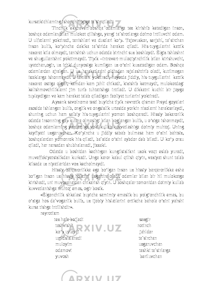 kursatkichlarning ishonchliligiga ta`sir qiladi. Tinchlik ekstravert-boshqa odamlarga tez kirishib ketadigan inson, boshqa odamlar bilan mulokot qilishga, yangi ta`sirotlarga doimo intiluvchi odam. U ulfatlarni yoktiradi, tanishlari va dustlari ko’p. Tajavuzkor, serjahl, ta`sirchan inson bulib, ko’pincha dakika ta`sirida harakat qiladi. His-tuygularini kattik nazorat kila olmaydi, tanishish uchun odatda birinchi suz boshlaydi. Ё lgiz ishlashni va shugullanishni yoktirmaydi. Tipik –intravert-muloqiyinchilik bilan kirishuvchi, uyatchan,ogir, uz ichki dunyosiga kumilgan uz-o’zini kuzatadigan odam. Boshqa odamlardan ajralgan. U uz harakatlarini oldindan rejalashtirib oladi, kutilmagan istaklarga ishonmaydi. U tartibni yoktiradi, hayotda jiddiy, his-tuygullarini kattik nazorat ostiga olgan, kamdan-kam jahli chikadi, kizishib ketmaydi, mulokotdagi kelishmovchiliklarni jim turib tuhtatishga intiladi. U dikkatni kuchli bir joyga tuplaydigan va kam harakat talab qiladigan faoliyat turlarini yoktiradi. Ayzenk savolnoma-testi buyicha tipik nevrotik qisman Freyd goyalari asosida ishlangan bulib, onglik va ongsizlik urtasida yorkin nizolarni harakterlaydi, shuning uchun ham salbiy his-tuygularini yomon boshqaradi. Hissiy bekarorlik odatda insonning gap kutara olmasligi bilan boglangan bulib, u o’ziga ishonmaydi, boshqa odamlarning yordamiga yoki kullab-kuvvatlashiga doimiy muhtoj. Uning kayfiyati uzgaruvchan. Ko’pincha u jiddiy sabab bulmasa ham o’zini bahtsiz, boshqalardan yomonrok his qiladi, ba`zida o’zini aybdor deb biladi. U ko’p orzu qiladi, har narsadan shubhalanadi, jizzaki. Odatda u boshidan kechirgan kungilsizlikni uzok vaqt eslab yuradi, muvaffakiyatsizlikdan kurkadi. Unga karor kabul qilish qiyin, vaziyat shuni talab kilsada uz niyatlaridan voz kecholmaydi. Hissiy barqarorlikka ega bo’lgan inson uz hissiy barqarorlikka esha bo’lgan inson uz hissiy holatini uzgartira oladi, odamlar bilan bir hil mulokotga kirishadi, uni muvozanatdan chikarish qiyin. U boshqalar tomonidan doimiy kullab kuvvatlanishga muhtoj emas, ogir bosik. « Ё lgonchilik shkalasi buyicha samimiy emaslik-bu yolg’onchilik emas, bu o’ziga hos da`vogarlik bulib, uz ijobiy hislatlarini ortikcha bahola o’zini yahshi kursa tishga intilishdir». neyrotizm tez hafa bo’ladi sezgir tashvishli notinch ko’p uylaydi jahldor umidsizlanadi ta`sirchan muloyim uzgaruvchan odamovi tashki ta`sirlarga yuvosh beriluvchan 