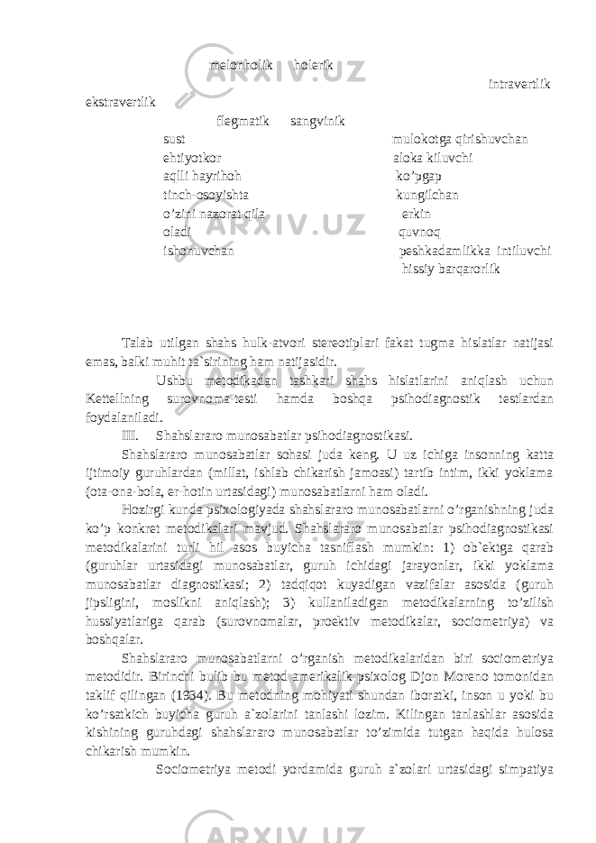  melonholik holerik intravertlik ekstravertlik flegmatik sangvinik sust mulokotga qirishuvchan ehtiyotkor aloka kiluvchi aqlli hayrihoh ko’pgap tinch-osoyishta kungilchan o’zini nazorat qila erkin oladi quvnoq ishonuvchan peshkadamlikka intiluvchi hissiy barqarorlik Talab utilgan shahs hulk-atvori stereotiplari fakat tugma hislatlar natijasi emas, balki muhit ta`sirining ham natijasidir. Ushbu metodikadan tashkari shahs hislatlarini aniqlash uchun Kettellning surovnoma-testi hamda boshqa psihodiagnostik testlardan foydalaniladi. III. Shahslararo munosabatlar psihodiagnostikasi. Shahslararo munosabatlar sohasi juda keng. U uz ichiga insonning katta ijtimoiy guruhlardan (millat, ishlab chikarish jamoasi) tartib intim, ikki yoklama (ota-ona-bola, er-hotin urtasidagi) munosabatlarni ham oladi. Hozirgi kunda psixologiyada shahslararo munosabatlarni o’rganishning juda ko’p konkret metodikalari mavjud. Shahslararo munosabatlar psihodiagnostikasi metodikalarini turli hil asos buyicha tasniflash mumkin: 1) ob`ektga qarab (guruhlar urtasidagi munosabatlar, guruh ichidagi jarayonlar, ikki yoklama munosabatlar diagnostikasi; 2) tadqiqot kuyadigan vazifalar asosida (guruh jipsligini, moslikni aniqlash); 3) kullaniladigan metodikalarning to’zilish hussiyatlariga qarab (surovnomalar, proektiv metodikalar, sociometriya) va boshqalar. Shahslararo munosabatlarni o’rganish metodikalaridan biri sociometriya metodidir. Birinchi bulib bu metod amerikalik psixolog Djon Moreno tomonidan taklif qilingan (1934). Bu metodning mohiyati shundan iboratki, inson u yoki bu ko’rsatkich buyicha guruh a`zolarini tanlashi lozim. Kilingan tanlashlar asosida kishining guruhdagi shahslararo munosabatlar to’zimida tutgan haqida hulosa chikarish mumkin. Sociometriya metodi yordamida guruh a`zolari urtasidagi simpatiya 