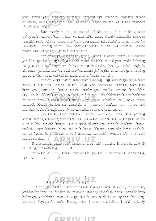 yoki antipatiyani aniqlash mumkin. Sociometriya metodini operativ tarzda o’tkazish, uning natijalarini esa matematik kayta ishlash va grafik ravishda ifodalash mumkin. Sociometriyani tadqiqot metodi sifatida tan olish bilan bir qatorda uning ba`zi kamchiliklarini ham kursatib utish zarur. Asosiy kamchilik shundan iboratki, sociometriya metodi mavjud munosabatlar sabablarini aniqlash imkonini bermaydi. Shuning uchun ham sociometriyadan olingan ma`lumotlar boshqa metodikalar natijalari bilan tuldirilishi lozim. Sociometriya metodidan guruh, jamoa a`zolari uzaro bir-birlarini yahshi bilgan hollardagina foydalanish mumkin. Ushbu metod yordamida shahning ish yuzasidan bo’ladigan va shahsiy munosabatlardagi haqiqiy urnini aniqlash, birlamchi guruhlar mavjud yoki mavjud emasligini topish birlamchi guruhlarning paydo bo’lishi va tarkab ketishi sabablarini aniqlash mumkin. Sociometriya metodi teshiriluvchilarning birga kilinadigan ishlar yoki guruh a`zolarining boshqa ishlarni birgalikda hohishlari haqidagi savollarga beradigan javoblarini kuzda tutadi. Beriladigan savollar tanlash katkichlari deyiladi. Kuchli va kuchsiz kursatkichlari farklanadi. Kuchlilari chukur va barkaror munosabatlarni, kuchsizlari-bekaror va yuzaki munosabatlarni aniqlashga imkon yaratadi. Kuchli va kuchsiz kursaikichlar mazmun jihatidan turli hil bo’lishi mumkin, lekin ulardagi umumiy narsa-natija, ya`ni sherik tanlashdir. Tanlashlar soni cheksiz bo’lishi mumkin, birok amaliyotning ko’rsatishicha, kishining guruhdagi holati va uzaro munosabatlarini aniqlash uchun 3 ta kishini tanlash kifoya. Bunda tekshiriluvchidan, birinchi navbatda kimni tanlashi, agar birinchi bilan imkon bulmasa ikkinchi navbatda kimni tanlashi hamda ikkinchisini tanlash imkoni bulmasa, uchinchi navbatda kimni tanlashi haqida suraladi. Sherik tanlash uzaro va bir tomonlama bo’lishi mumkin. Birinchi holda A B ni, B A ni tanlaydi A B. Bu uzaro bir-birini tanlash hisoblanadi. Tanlash bir tomonlama bo’lganda A B ni A B V G B esa V ni yoki G ni tanlaydi. Guruh, jamoadagi uzaro munosabatlar grafik ravishda zanjir, uchburchak, yo’lduzcha shaklida ifodalanishi mumkin. Bunday ifodalash a`zosi unchalik ko’p bulmagan guruhlarda mumkin. Agar guruh ko’p sonli bulsa, aylana shaklidagi sxemadan foydalanish lozim. Buning uchun 4 ta aylana chiziladi. 1-yoki markaziy 