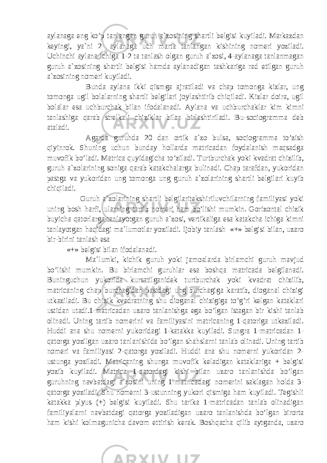 aylanaga eng ko’p tanlangan guruh a`zosining shartli belgisi kuyiladi. Markazdan keyingi, ya`ni 2- aylanaga uch marta tanlangan kishining nomeri yoziladi. Uchinchi aylana ichiga 1-2 ta tanlash olgan guruh a`zosi, 4-aylanaga tanlanmagan guruh a`zosining shartli belgisi hamda aylanadigan tashkariga rad etilgan guruh a`zosining nomeri kuyiladi. Bunda aylana ikki qismga ajratiladi va chap tomonga kizlar, ung tomonga ugil bolalarning shartli belgilari joylashtirib chiqiladi. Kizlar doira, ugil bolalar esa uchburchak bilan ifodalanadi. Aylana va uchburchaklar kim kimni tanlashiga qarab strelkali chiziklar bilan birlashtiriladi. Bu-sociogramma deb ataladi. Agarda guruhda 20 dan ortik a`zo bulsa, sociogramma to’zish qiyinrok. Shuning uchun bunday hollarda matricadan foydalanish maqsadga muvofik bo’ladi. Matrica quyidagicha to’ziladi. Turtburchak yoki kvadrat chizilib, guruh a`zolarining soniga qarab katakchalarga bulinadi. Chap tarafdan, yukoridan pastga va yukoridan ung tomonga ung guruh a`zolarining shartli belgilari kuyib chiqiladi. Guruh a`zolarining shartli belgilaritekshiriluvchilarning familiyasi yoki uning bosh harfi, ularning tartib nomeri ham bo’lishi mumkin. Gorizontal chizik buyicha qatorlarga tanlayotgan guruh a`zosi, vertikaliga esa katakcha ichiga kimni tanlayotgan haqidagi ma`lumotlar yoziladi. Ijobiy tanlash «+» belgisi bilan, uzaro bir-birini tanlash esa «+» belgisi bilan ifodalanadi. Ma`lumki, kichik guruh yoki jamoalarda birlamchi guruh mavjud bo’lishi mumkin. Bu birlamchi guruhlar esa boshqa matricada belgilanadi. Buninguchun yukorida kursatilganidek turtburchak yoki kvadrat chizilib, matricaning chap burchagidan pastdagi ung burchagiga karatib, dioganal chizigi utkaziladi. Bu chizik kvadratning shu dioganal chizigiga to’g’ri kelgan kataklari ustidan utadi.1-matricadan uzaro tanlanishga ega bo’lgan istagan bir kishi tanlab olinadi. Uning tartib nomerini va familiyasini matricaning 1-qatoriga utkaziladi. Huddi ana shu nomerni yukoridagi 1-katakka kuyiladi. Sungra 1-matricadan 1- qatorga yozilgan uzaro tanlanishida bo’lgan shahslarni tanlab olinadi. Uning tartib nomeri va familiyasi 2-qatorga yoziladi. Huddi ana shu nomerni yukoridan 2- ustunga yoziladi. Matricaning shunga muvofik keladigan kataklariga + belgisi yozib kuyiladi. Matrica 1-qatordagi kishi bilan uzaro tanlanishda bo’lgan guruhning navbatdagi a`zosini uning 1-matricadagi nomerini saklagan holda 3- qatorga yoziladi. Shu nomerni 3-ustunning yukori qismiga ham kuyiladi. Tegishli katakka plyus (+) belgisi kuyiladi. Shu tarika 1-matricadan tanlab olinadigan familiyalarni navbatdagi qatorga yoziladigan uzaro tanlanishda bo’lgan birorta ham kishi kolmagunicha davom ettirish kerak. Boshqacha qilib aytganda, uzaro 