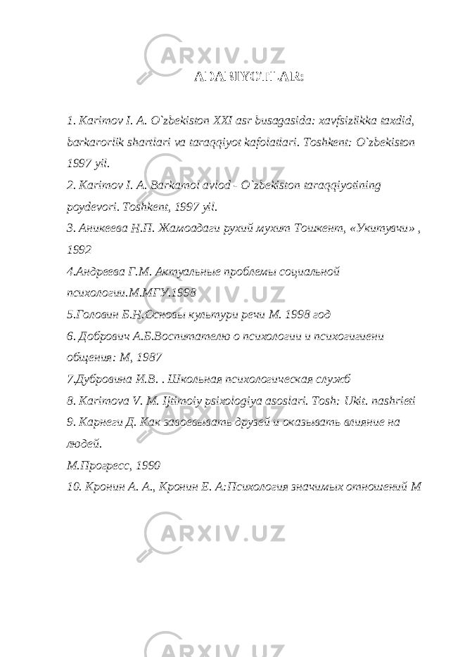 ADABIYOTLAR: 1. Karimov I. A. O`zbekiston XXI asr busagasida: xavfsizlikka taxdid, barkarorlik shartlari va taraqqiyot kafolatlari. Toshkent: O`zbekiston 1997 yil. 2. Karimov I. A. Barkamol avlod - O`zbekiston taraqqiyotining poydevori. Toshkent, 1997 yil. 3. Аникеева Н . П . Жамоадаги рухий мухит Тошкент , « Укитувчи » , 1992 4.Андреева Г.М. Актуальные проблемы социальной психологии.М.МГУ.1998 5.Головин Б.Н.Основы культури речи М. 1998 год 6. Добрович А.Б.Воспитателю о психологии и психогигиени общения: M , 1987 7.Дубровина И.В. . Школьная психологическая служб 8. Karimova V. M. Ijtimoiy psixologiya asoslari. Tosh : Ukit . nashrieti 9. Карнеги Д. Как завоевывать друзей и оказывать влияние на людей. М.Прогресс, 1990 10. Кронин A . A ., Кронин Е. А:Психология значимых отношений M 