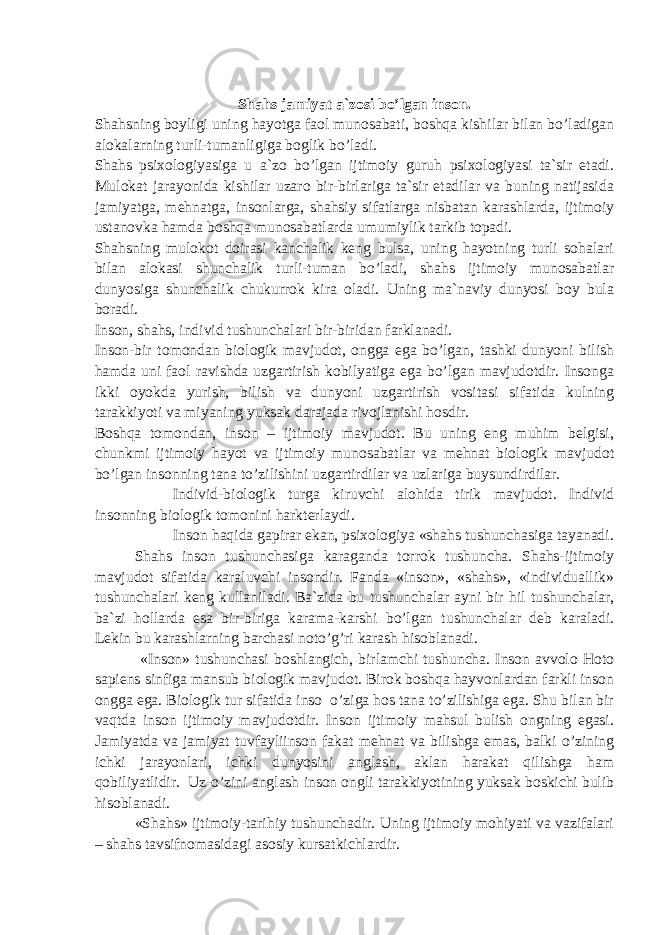 Shahs jamiyat a`zosi bo’lgan inson. Shahsning boyligi uning hayotga faol munosabati, boshqa kishilar bilan bo’ladigan alokalarning turli-tumanligiga boglik bo’ladi. Shahs psixologiyasiga u a`zo bo’lgan ijtimoiy guruh psixologiyasi ta`sir etadi. Mulokat jarayonida kishilar uzaro bir-birlariga ta`sir etadilar va buning natijasida jamiyatga, mehnatga, insonlarga, shahsiy sifatlarga nisbatan karashlarda, ijtimoiy ustanovka hamda boshqa munosabatlarda umumiylik tarkib topadi. Shahsning mulokot doirasi kanchalik keng bulsa, uning hayotning turli sohalari bilan alokasi shunchalik turli-tuman bo’ladi, shahs ijtimoiy munosabatlar dunyosiga shunchalik chukurrok kira oladi. Uning ma`naviy dunyosi boy bula boradi. Inson, shahs, individ tushunchalari bir-biridan farklanadi. Inson-bir tomondan biologik mavjudot, ongga ega bo’lgan, tashki dunyoni bilish hamda uni faol ravishda uzgartirish kobilyatiga ega bo’lgan mavjudotdir. Insonga ikki oyokda yurish, bilish va dunyoni uzgartirish vositasi sifatida kulning tarakkiyoti va miyaning yuksak darajada rivojlanishi hosdir. Boshqa tomondan, inson – ijtimoiy mavjudot. Bu uning eng muhim belgisi, chunkmi ijtimoiy hayot va ijtimoiy munosabatlar va mehnat biologik mavjudot bo’lgan insonning tana to’zilishini uzgartirdilar va uzlariga buysundirdilar. Individ-biologik turga kiruvchi alohida tirik mavjudot. Individ insonning biologik tomonini harkterlaydi. Inson haqida gapirar ekan, psixologiya «shahs tushunchasiga tayanadi. Shahs inson tushunchasiga karaganda torrok tushuncha. Shahs-ijtimoiy mavjudot sifatida karaluvchi insondir. Fanda «inson», «shahs», «individuallik» tushunchalari keng kullaniladi. Ba`zida bu tushunchalar ayni bir hil tushunchalar, ba`zi hollarda esa bir-biriga karama-karshi bo’lgan tushunchalar deb karaladi. Lekin bu karashlarning barchasi noto’g’ri karash hisoblanadi. «Inson» tushunchasi boshlangich, birlamchi tushuncha. Inson avvolo Hoto sapiens sinfiga mansub biologik mavjudot. Birok boshqa hayvonlardan farkli inson ongga ega. Biologik tur sifatida inso o’ziga hos tana to’zilishiga ega. Shu bilan bir vaqtda inson ijtimoiy mavjudotdir. Inson ijtimoiy mahsul bulish ongning egasi. Jamiyatda va jamiyat tuvfayliinson fakat mehnat va bilishga emas, balki o’zining ichki jarayonlari, ichki dunyosini anglash, aklan harakat qilishga ham qobiliyatlidir. Uz-o’zini anglash inson ongli tarakkiyotining yuksak boskichi bulib hisoblanadi. «Shahs» ijtimoiy-tarihiy tushunchadir. Uning ijtimoiy mohiyati va vazifalari – shahs tavsifnomasidagi asosiy kursatkichlardir. 