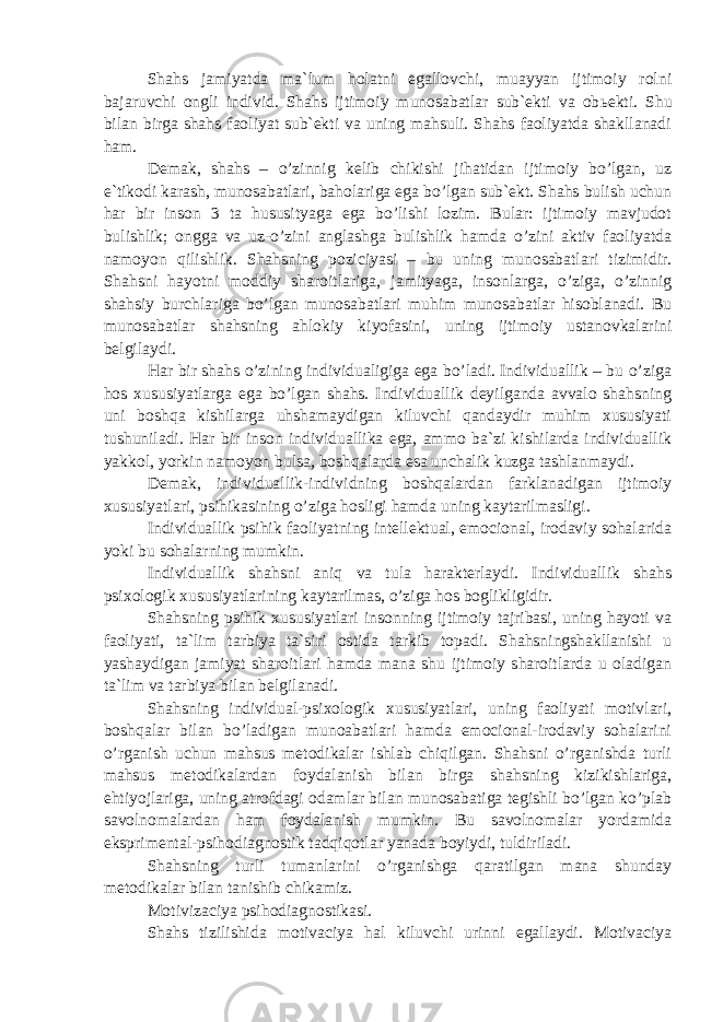 Shahs jamiyatda ma`lum holatni egallovchi, muayyan ijtimoiy rolni bajaruvchi ongli individ. Shahs ijtimoiy munosabatlar sub`ekti va ob ь ekti. Shu bilan birga shahs faoliyat sub`ekti va uning mahsuli. Shahs faoliyatda shakllanadi ham. Demak, shahs – o’zinnig kelib chikishi jihatidan ijtimoiy bo’lgan, uz e`tikodi karash, munosabatlari, baholariga ega bo’lgan sub`ekt. Shahs bulish uchun har bir inson 3 ta hususityaga ega bo’lishi lozim. Bular: ijtimoiy mavjudot bulishlik; ongga va uz-o’zini anglashga bulishlik hamda o’zini aktiv faoliyatda namoyon qilishlik. Shahsning poziciyasi – bu uning munosabatlari tizimidir. Shahsni hayotni moddiy sharoitlariga, jamityaga, insonlarga, o’ziga, o’zinnig shahsiy burchlariga bo’lgan munosabatlari muhim munosabatlar hisoblanadi. Bu munosabatlar shahsning ahlokiy kiyofasini, uning ijtimoiy ustanovkalarini belgilaydi. Har bir shahs o’zining individualigiga ega bo’ladi. Individuallik – bu o’ziga hos xususiyatlarga ega bo’lgan shahs. Individuallik deyilganda avvalo shahsning uni boshqa kishilarga uhshamaydigan kiluvchi qandaydir muhim xususiyati tushuniladi. Har bir inson individuallika ega, ammo ba`zi kishilarda individuallik yakkol, yorkin namoyon bulsa, boshqalarda esa unchalik kuzga tashlanmaydi. Demak, individuallik-individning boshqalardan farklanadigan ijtimoiy xususiyatlari, psihikasining o’ziga hosligi hamda uning kaytarilmasligi. Individuallik psihik faoliyatning intellektual, emocional, irodaviy sohalarida yoki bu sohalarning mumkin. Individuallik shahsni aniq va tula harakterlaydi. Individuallik shahs psixologik xususiyatlarining kaytarilmas, o’ziga hos boglikligidir. Shahsning psihik xususiyatlari insonning ijtimoiy tajribasi, uning hayoti va faoliyati, ta`lim tarbiya ta`siri ostida tarkib topadi. Shahsningshakllanishi u yashaydigan jamiyat sharoitlari hamda mana shu ijtimoiy sharoitlarda u oladigan ta`lim va tarbiya bilan belgilanadi. Shahsning individual-psixologik xususiyatlari, uning faoliyati motivlari, boshqalar bilan bo’ladigan munoabatlari hamda emocional-irodaviy sohalarini o’rganish uchun mahsus metodikalar ishlab chiqilgan. Shahsni o’rganishda turli mahsus metodikalardan foydalanish bilan birga shahsning kizikishlariga, ehtiyojlariga, uning atrofdagi odamlar bilan munosabatiga tegishli bo’lgan ko’plab savolnomalardan ham foydalanish mumkin. Bu savolnomalar yordamida eksprimental-psihodiagnostik tadqiqotlar yanada boyiydi, tuldiriladi. Shahsning turli tumanlarini o’rganishga qaratilgan mana shunday metodikalar bilan tanishib chikamiz. Motivizaciya psihodiagnostikasi. Shahs tizilishida motivaciya hal kiluvchi urinni egallaydi. Motivaciya 