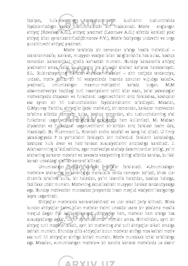 faoliyat, hulk-atvorning harakatlantiruvchi kuchlarini tushuntirishda foydalaniladigan asosiy tushunchalardan biri hisoblanadi. Motiv - anglangan ehtiyoj (Kovalev. A.G.), ehtiyoj predmeti (Leont ь ev A.G.) sifatida karaladi yoki ehtiyoj bilan aynanlashtiriladi(Simonov P.V.). Motiv faoliyatga undovchi va unga yunaltiruvchi ehtiyoj predmeti. Motiv tarkibida bir tomondan o’ziga hoslik individual – takrorlanmaslik; konkret, muayyan vaziyat bilan belgilanishlik hos bulsa, boshqa tomondan barkarorlikni ajratib ko’rsatish mumkin. Bunday barkarorlik ehtiyoj predmetini emas, balki bu ehtiyojni his kiluvchi shahsni ko’prok harakterlaydi. S.L. Rubinshteynning fikricha «harakter hislatlari – ohir natijada tendenciya, undash, motiv bulib, bir hil vaziyatlarda insonda qonunan vujudga keladi», predmetli, umumlashgan mazmun-mohiyatini ko’zda tutgan. M.M adsenmotivaciya haqidagi turli nazariyalarni tahlil kilar ekan, ba`zi psixologlar motivaciyada diopozon va funkcional uzgaruvchilarni aniq farklashsa, boshqalar esa aynan bir hil tushunchalardan foydalanishlarini ta`kidlaydi. Masalan, G.Myurrey fikricha, ehtiyojlar (yoki motivlar), bir-tomondan, barkaror motivacion to’zilma sifatida namoyon bulsa, boshqa tomondan, shu tushunchalarning o’zi funkcional uzgaruvchilar to’g’risida gapirganda ham kullaniladi. M. Madsen dipozicion va funkcional uzgaruvchilarni bir-biridan aniq farklash lozim deb, hisoblaydi. Bu muammoni L. Kronbah ancha batafsil va keng hal qiladi. U ilmiy psixologiyada 2 ta yo’nalishni farklaydi: biri individual farklarni baholashga, boshqasi hulk atvor va hatti-harakat xususiyatlarini aniqlashga karatiladi. J. Atkinsonnning ta`kidlashicha, agar motivaciya shahsiy determinantlar birligi, ya`ni shahsning barkaror motvlari va bevosita vaziyatning birligi sifatida karalsa, bu ikki karash urtasidagi o’zilish bartaraf kilinadi. Umumlashgan hamda konkret motivlar farklanadi. «Umumlashgan motivlar» shahsning barkarorligiga mansublik rolida namoyon bo’ladi, birok ular dinamik to’zilma bulib, bir holatdan, ya`ni latentlik holatidan, boshqa holatga, faollikka utishi mumkin. Motivning aktuallashishi muayyan harakat tendenciyasiga ega. Bunday motivacion munosabat jarayonida inson mavjud vaziyatni istalganiga kayta uzgartiradi. Ehtiyojlar motivlarda konkretlashtiradi va ular orkali joriy kilinadi. Birok bundan ehtiyojlar tizimi bilan motivlar tizimi urtasida uzaro bir yoklama moslik mavjud degan fikr kelib chikmaydi. Ehtiyojlar ham, motivlar ham o’ziga hos xususiyatlarga egaki, ularni aynanlashtirish mumkin emas. Birinchidan, ayni bir ehtiyoj turli motivlar orkali, ayni bir motivning o’zi turli ehtiyojlar orkali amalga oshishi mumkin. Shunday qilib ehtiyojlar butun motivlar sinfiga mos kelishi motiv esa turli hil ehtiyojlar sinfiga kirishi mumkin. Motiv murakkab ichki to’zilishga ega. Masalan, «umumlashgan motivlar» bir kancha konkret motivlarda uz aksini 