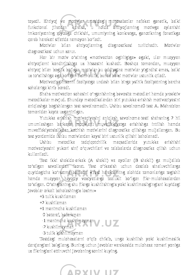 topadi. Ehtiyoj va motivlar urtasidagi munosabatlar nafakat genetik, balki funkcional jihatdan karalsa, u holda ehtiyojlarning motivga aylanishi imkoniyatning ruyobga chikishi, umumiyning konkretga, genotikning fonetikga qarab harakati sifatida namoyon bo’ladi. Motivlar bilan ehtiyojlarning diagnostikasi turlichadir. Motivlar diagnostikasi uchun zarur. Har bir motiv o’zining «motivacion ogirligiga» egaki, ular muayyan ehtiyojlarni kondirilishiga uz hissasini kushadi. Boshqa tomondan, muayyan ehtiyoj bilan boglik bo’lgan motivlar-bu oddiygina motivlar yigindisi emas, balki uz to’zilishiga ega bo’lgan tizim bulib, bunda ba`zi motivlar ustunlik qiladi. Motivaciya insonni faoliyatga undash bilan birga psihik faoliyatning barcha sohalariga kirib boradi. Shahs motivacion sohasini o’rganishning bevosita metodlari hamda proektiv metodikalar mavjud. Shunday metodikalardan biri yutukka erishish motivaciyasini aniqlashga bagishlangan test-savolnomadir. Ushbu savolnoma0-test A. Mehrabion tomonidan kayta uzgartirilgan. Yutukka erishish motivaciyasini aniqlash savolnoma-testi shahsning 2 hil umumlashgan barkaror motivlari: muvaffakiyatga erishishga intilish hamda muvaffakiyatsizlikdan kochish motivlarini diagnostika qilishga muljallangan. Bu test yordamida ushbu motivlardan kaysi biri ustunlik qilishi baholanadi. Ushbu metodika tadqiqotchilik maqsadlarida yutukka erishishi motivaciyasini yukori sinf o’quvchilari va talabalarda diagnostika qilish uchun kullaniladi. Test ikki shaklda-erkak (A shakli) va ayollar (B shakli) ga muljallab to’zilgan savollardan iborat. Test o’tkazish uchun dastlab sinaluvchilarga quyidagicha ko’rsatma beriladi: «Test harakterning alohida tomonlariga tegishli hamda muayyan hayotiy vaziyatlarga taalukli bo’lgan fikr-mulohazalardan to’zilgan. O’zingizning shu fikrga kushilishingiz yoki kushilmasligingizni kuyidagi javoblar orkali baholashingiz lozim:» +3 tulik kushilaman +2 kushilaman +1 menimcha kushilaman 0 betaraf, befarkman -1 menimcha kushilmayman -2 kushilmayman -3 tulik kushilmayman Testdagi mulohazalarni o’qib chikib, unga kushilish yoki kushilmaslik darajangizni belgilang. Buning uchun javoblar varakasida mulohaza nomeri yoniga uz fikringizni ettiruvchi javobning sonini kuying. 