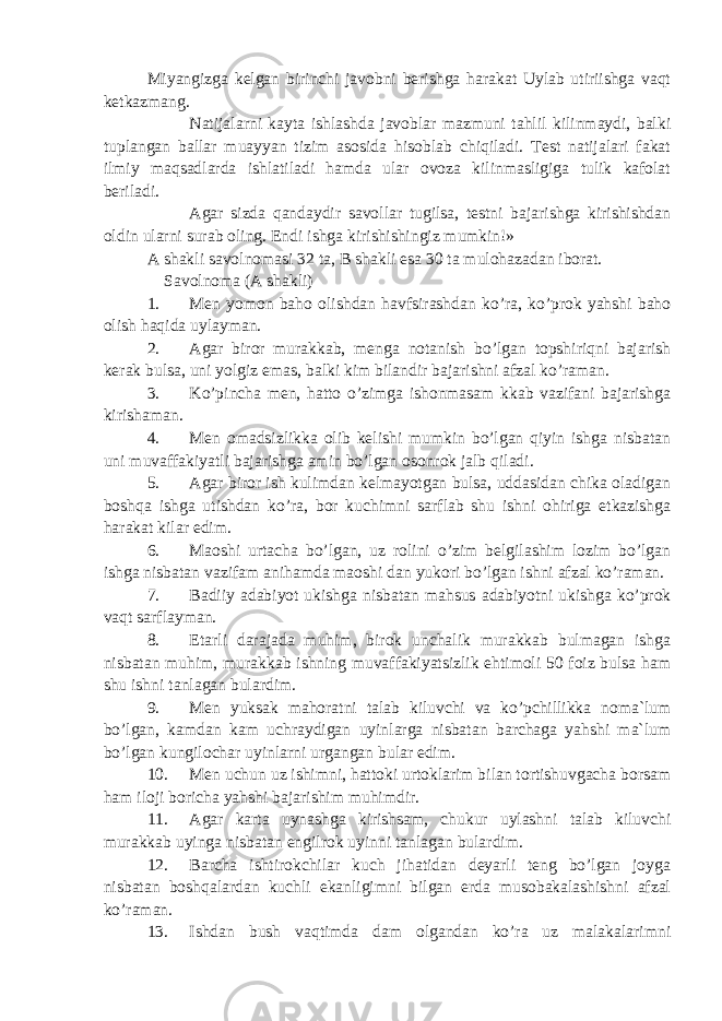 Miyangizga kelgan birinchi javobni berishga harakat Uylab utiriishga vaqt ketkazmang. Natijalarni kayta ishlashda javoblar mazmuni tahlil kilinmaydi, balki tuplangan ballar muayyan tizim asosida hisoblab chiqiladi. Test natijalari fakat ilmiy maqsadlarda ishlatiladi hamda ular ovoza kilinmasligiga tulik kafolat beriladi. Agar sizda qandaydir savollar tugilsa, testni bajarishga kirishishdan oldin ularni surab oling. Endi ishga kirishishingiz mumkin!» A shakli savolnomasi 32 ta, B shakli esa 30 ta mulohazadan iborat. Savolnoma (A shakli) 1. Men yomon baho olishdan havfsirashdan ko’ra, ko’prok yahshi baho olish haqida uylayman. 2. Agar biror murakkab, menga notanish bo’lgan topshiriqni bajarish kerak bulsa, uni yolgiz emas, balki kim bilandir bajarishni afzal ko’raman. 3. Ko’pincha men, hatto o’zimga ishonmasam kkab vazifani bajarishga kirishaman. 4. Men omadsizlikka olib kelishi mumkin bo’lgan qiyin ishga nisbatan uni muvaffakiyatli bajarishga amin bo’lgan osonrok jalb qiladi. 5. Agar biror ish kulimdan kelmayotgan bulsa, uddasidan chika oladigan boshqa ishga utishdan ko’ra, bor kuchimni sarflab shu ishni ohiriga etkazishga harakat kilar edim. 6. Maoshi urtacha bo’lgan, uz rolini o’zim belgilashim lozim bo’lgan ishga nisbatan vazifam anihamda maoshi dan yukori bo’lgan ishni afzal ko’raman. 7. Badiiy adabiyot ukishga nisbatan mahsus adabiyotni ukishga ko’prok vaqt sarflayman. 8. Etarli darajada muhim, birok unchalik murakkab bulmagan ishga nisbatan muhim, murakkab ishning muvaffakiyatsizlik ehtimoli 50 foiz bulsa ham shu ishni tanlagan bulardim. 9. Men yuksak mahoratni talab kiluvchi va ko’pchillikka noma`lum bo’lgan, kamdan kam uchraydigan uyinlarga nisbatan barchaga yahshi ma`lum bo’lgan kungilochar uyinlarni urgangan bular edim. 10. Men uchun uz ishimni, hattoki urtoklarim bilan tortishuvgacha borsam ham iloji boricha yahshi bajarishim muhimdir. 11. Agar karta uynashga kirishsam, chukur uylashni talab kiluvchi murakkab uyinga nisbatan engilrok uyinni tanlagan bulardim. 12. Barcha ishtirokchilar kuch jihatidan deyarli teng bo’lgan joyga nisbatan boshqalardan kuchli ekanligimni bilgan erda musobakalashishni afzal ko’raman. 13. Ishdan bush vaqtimda dam olgandan ko’ra uz malakalarimni 