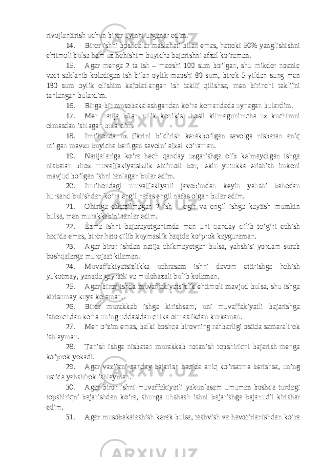 rivojlantirish uchun biror uyinni urganar edim. 14. Biror ishni boshqalar maslahati bilan emas, hattoki 50% yanglishishni ehtimoli bulsa ham uz hohishim buyicha bajarishni afzal ko’raman. 15. Agar menga 2 ta ish – maoshi 100 sum bo’lgan, shu mikdor noaniq vaqt saklanib koladigan ish bilan oylik maoshi 80 sum, birok 5 yildan sung men 180 sum oylik olishim kafolatlangan ish taklif qilishsa, men birinchi taklifni tanlangan bulardim. 16. Birga-bir musobakalashgandan ko’ra komandada uynagan bulardim. 17. Men natija bilan tulik konikish hosil kilmagunimcha uz kuchimni olmasdan ishlagan bulardim. 18. Imtihonda uz fikrini bildirish kerakbo’lgan savolga nisbatan aniq utilgan mavzu buyicha berilgan savolni afzal ko’raman. 19. Natijalariga ko’ra hech qanday uzgarishga olib kelmaydigan ishga nisbatan biroz muvaffakiyatsizlik ehtimoli bor, lekin yutukka erishish imkoni mavjud bo’lgan ishni tanlagan bular edim. 20. Imtihondagi muvaffakiyatli javobimdan keyin yahshi bahodan hursand bulishdan ko’ra engil nafas engil nafas olgan bular edim. 21. Ohiriga etkazilmagan 2 ish – ogir va engil ishga kaytish mumkin bulsa, men murakkabini tanlar edim. 22. Ё zma ishni bajarayotganimda men uni qanday qilib to’g’ri echish haqida emas, biror hato qilib kuymaslik haqida ko’prok kayguraman. 23. Agar biror ishdan natija chikmayotgan bulsa, yahshisi yordam surab boshqalarga murojaat kilaman. 24. Muvaffakiyatsizlikka uchrasam ishni davom ettirishga hohish yukotmay, yanada gayratli va mulohazali bulib kolaman. 25. Agar biror ishda muvaffakiyatsizlik ehtimoli mavjud bulsa, shu ishga kirishmay kuya kolaman. 26. Biror murakkab ishga kirishsam, uni muvaffakiyatli bajarishga ishonchdan ko’ra uning uddasidan chika olmaslikdan kurkaman. 27. Men o’zim emas, balki boshqa birovning rahbarligi ostida samaralirok ishlayman. 28. Tanish ishga nisbatan murakkab notanish topshiriqni bajarish menga ko’prok yokadi. 29. Agar vazifani qanday bajarish haqida aniq ko’rsatma berishsa, uning ustida yahshirok ishlayman. 30. Agar biror ishni muvaffakiyatli yakunlasam umuman boshqa turdagi topshiriqni bajarishdan ko’ra, shunga uhshash ishni bajarishga bajanudil kirishar edim. 31. Agar musobakalashish kerak bulsa, tashvish va havotirlanishdan ko’ra 