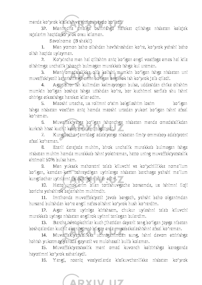 menda ko’prok kizikish va ehtiros paydo bo’ladi. 32. Menimcha amalga oshirishga harakat qilishga nisbatan kelajak rejalarim haqida ko’prok orzu kilaman. Savolnoma (B shakli) 1. Men yomon baho olishdan havfsirashdan ko’ra, ko’prok yahshi baho olish haqida uylayman. 2. Ko’pincha men hal qilishim aniq bo’lgan engil vazifaga emas hal kila olishimga unchalik ishonch bulmagan murakkab ishga kul uraman. 3. Meni omadsizlikka olib kelishi mumkin bo’lgan ishga nisbatan uni muvaffakiyatli bajarishimga amin bo’lgan engilrok ish ko’prok jalb qiladi. 4. Agar biror ish kulimdan kelmayotgan bulsa, uddasidan chika olishim mumkin bo’lgan boshqa ishga utishdan ko’ra, bor kuchimni sarflab shu ishni ohiriga etkazishga harakat kilar edim. 5. Maoshi urtacha, uz rolimni o’zim belgilashim lozim bo’lgan ishga nisbatan vazifam aniq hamda maoshi urtadan yukori bo’lgan ishni afzal ko’raman. 6. Muvaffakiyatga bo’lgan ishonchga nisbatan menda omadsizlikdan kurkish hissi kuchli kechinmalarni tugdiradi. 7. Kungilochar janridagi adabiyotga nisbatan ilmiy-ommabop adabiyotni afzal ko’raman. 8. Etarli darajada muhim, birok unchalik murakkab bulmagan ishga nisbatan muhim hamda murakkab ishni yoktiraman, hatto uning muvaffakiyatsizlik ehtimoli 50% bulsa ham. 9. Men yuksak mahoratni talab kiluvchi va ko’pchillikka noma`lum bo’lgan, kamdan-kam uchraydigan uyinlarga nisbatan barchaga yahshi ma`lum kungilochar uyinlarni uzlashtirgan bular edim. 10. Hatto urtoklarim bilan tortishuvgacha borsamda, uz ishimni iloji boricha yahshirok bajarishim muhimdir. 11. Imtihonda muvaffakiyatli javob bergach, yahshi baho olganimdan hursand bulishdan ko’ra engil nafas olishni ko’prok hush ko’rardim. 12. Agar karta uyiniga kirishsam, chukur uylashni talab kiluvchi murakkab uyinga nisbatan engilrok uyinni tanlagan bulardim. 13. Barcha ishtirokchilar kuch jihatidan deyarli teng bo’lgan joyga nibatan boshqalardan kuchli ekanligimni bilgan erda musobakalashishni afzal ko’raman. 14. Muvaffakiyatsizlikka uchraganimdan sung, ishni davom ettirishga hohish yukotmay yanada gayratli va mulohazali bulib kolaman. 15. Muvaffakiyatsizxlik meni omad kuvonch keltirishga karaganda hayotimni ko’prok zaharlaydi. 16. Yangi, noaniq vaziyatlarda kizikuvchanlikka nisbatan ko’prok 