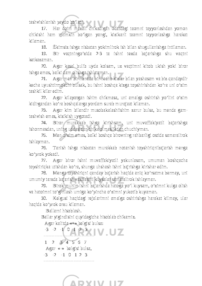 tashvishlanish paydo bo’ladi. 17. Har doim mazali chikadigan odatdagi taomni tayyorlashdan yomon chikishi ham mumkin bo’lgan yangi, kizikarli taomni tayyorlashga harakat kilaman. 18. Ё kimsiz ishga nisbatan yokimlirok ish bilan shugullanishga intilaman. 19. Bir vaqtningo’zida 2-3 ta ishni tezda bajarishga shu vaqtni ketkazaman. 20. Agar kasal bulib uyda kolsam, uz vaqtimni kitob ukish yoki biror ishga emas, balki dam olishga ishlataman. 21. Agar men bir honada bir necha kizlar bilan yashasam va biz qandaydir kecha uyushtirmokchi bulsak, bu ishni boshqa kizga topshirishdan ko’ra uni o’zim tashkil kilar edim. 22. Agar kilayotgan ishim chikmasa, uni amalga oshirish yo’lini o’zim kidirgandan ko’ra boshqalarga yordam surab murojaat kilaman. 23. Agar kim bilandir musobakalashiishim zarur bulsa, bu menda gam- tashvish emas, kizikish uygotadi. 24. Biror murakkab ishga kirishsam, uni muvaffakiyatli bajarishga ishonmasdan, uning uddasidan chika olmaslikdan chuchiyman. 25. Men o’zim emas, balki boshqa birovning rahbarligi ostida samaralirok ishlayman. 26. Tanish ishga nisbatan murakkab notanish topshiriqnibajarish menga ko’prok yokadi. 27. Agar biror ishni muvaffakiyatli yakunlasam, umuman boshqacha topshiriqka utishdan ko’ra, shunga uhshash ishni bajrishga kirishar edim. 28. Menga topshiriqni qanday bajarish haqida aniq ko’rsatma bermay, uni umumiy tarzda bajarish vazifasini kuysalar samaralirok ishlayman. 29. Birok muhim ishni bajarishda hatoga yo’l kuysam, o’zimni kulga olish va hatoimni to’g’rilash urniga ko’pincha o’zimni yukotib kuyaman. 30. Kelgusi haqidagi rejalarimni amalga oshirishga harakat kilmay, ular haqida ko’prok orzu kilaman. Ballarni hisoblash. Ballar yigindisini quyidagicha hisoblab chikamiz. Agar kalitda «+» belgisi bulsa: -3 -2 -1 0 1 2 3 -------------------------------- 1 2 3 4 5 6 7 Agar «-» belgisi bulsa, -3 -2 -1 0 1 2 3 -------------------------------- 