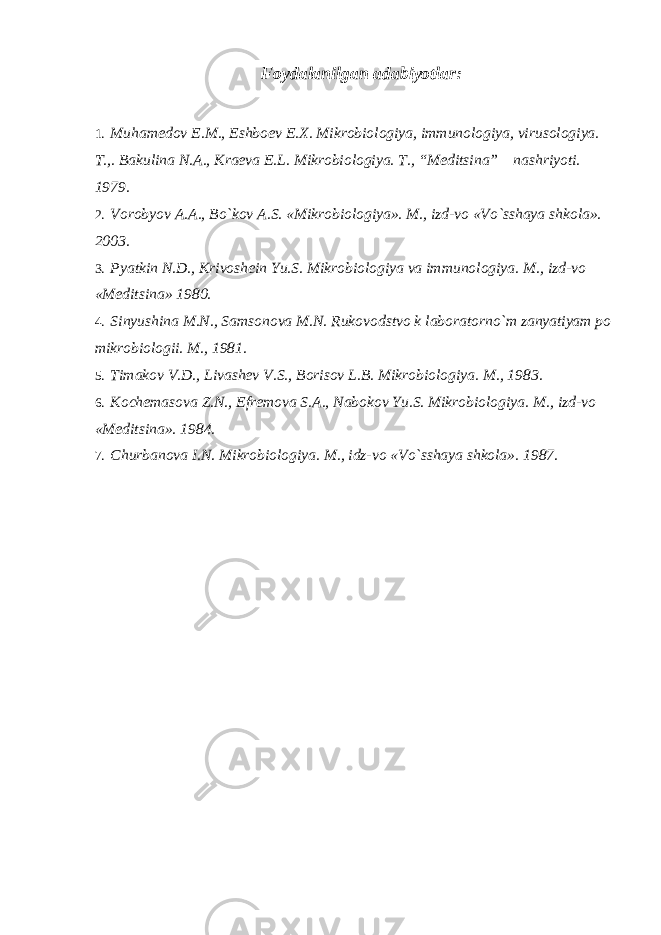 Foydalanilgan adabiyotlar: 1. Muhamedov E.M., Eshboev E.X. Mikrobiologiya, immunologiya, virusologiya. T.,. Bakulina N.A., Kraeva E.L. Mikrobiologiya. T., “Meditsina” nashriyoti. 1979. 2. Vorobyov A.A., Bo`kov A.S. «Mikrobiologiya». M., izd-vo «Vo`sshaya shkola». 2003. 3. Pyatkin N.D., Krivoshein Yu.S. Mikrobiologiya va immunologiya. M., izd-vo «Meditsina» 1980. 4. Sinyushina M.N., Samsonova M.N. Rukovodstvo k laboratorno`m zanyatiyam po mikrobiologii. M., 1981. 5. Timakov V.D., Livashev V.S., Borisov L.B. Mikrobiologiya. M., 1983. 6. Kochemasova Z.N., Efremova S.A., Nabokov Yu.S. Mikrobiologiya. M., izd-vo «Meditsina». 1984. 7. Churbanova I.N. Mikrobiologiya. M., idz-vo «Vo`sshaya shkola». 1987. 