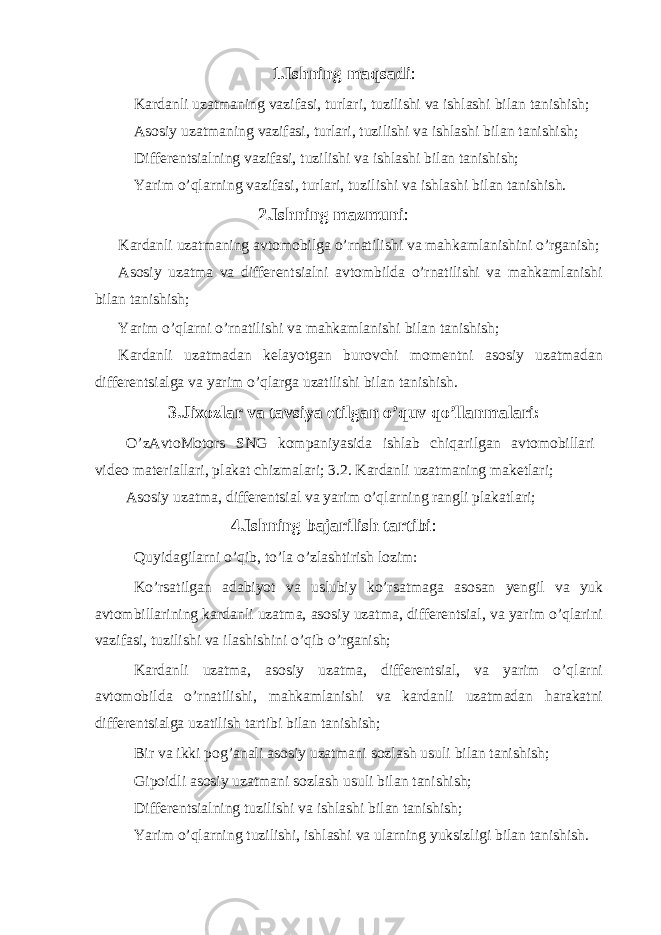 1. Ishning maqsadi : Kardanli uzatmaning vazifasi, turlari, tuzilishi va ishlashi bilan tanishish; Asosiy uzatmaning vazifasi, turlari, tuzilishi va ishlashi bilan tanishish; Differentsialning vazifasi, tuzilishi va ishlashi bilan tanishish; Yarim o’qlarning vazifasi, turlari, tuzilishi va ishlashi bilan tanishish. 2. Ishning mazmuni : Kardanli uzatmaning avtomobilga o’rnatilishi va mahkamlanishini o’rganish; Asosiy uzatma va differentsialni avtombilda o’rnatilishi va mahkamlanishi bilan tanishish; Yarim o’qlarni o’rnatilishi va mahkamlanishi bilan tanishish; Kardanli uzatmadan kelayotgan burovchi momentni asosiy uzatmadan differentsialga va yarim o’qlarga uzatilishi bilan tanishish. 3.Jixozlar va tavsiya etilgan o’quv qo’llanmalari: O’zAvtoMotors SNG kompaniyasida ishlab chiqarilgan avtomobillari video materiallari, plakat chizmalari; 3.2. Kardanli uzatmaning maketlari; Asosiy uzatma, differentsial va yarim o’qlarning rangli plakatlari; 4.Ishning bajarilish tartibi : Quyidagilarni o’qib, to’la o’zlashtirish lozim: Ko’rsatilgan adabiyot va uslubiy ko’rsatmaga asosan yengil va yuk avtombillarining kardanli uzatma, asosiy uzatma, differentsial, va yarim o’qlarini vazifasi, tuzilishi va ilashishini o’qib o’rganish; Kardanli uzatma, asosiy uzatma, differentsial, va yarim o’qlarni avtomobilda o’rnatilishi, mahkamlanishi va kardanli uzatmadan harakatni differentsialga uzatilish tartibi bilan tanishish; Bir va ikki pog’anali asosiy uzatmani sozlash usuli bilan tanishish; Gipoidli asosiy uzatmani sozlash usuli bilan tanishish; Differentsialning tuzilishi va ishlashi bilan tanishish; Yarim o’qlarning tuzilishi, ishlashi va ularning yuksizligi bilan tanishish. 